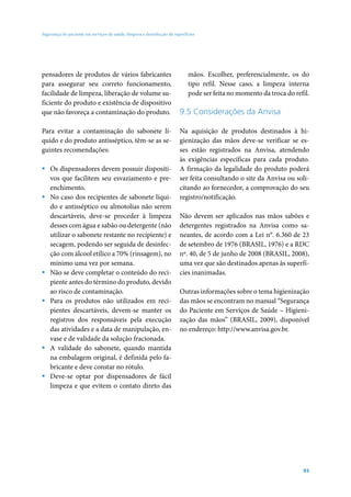 Segurança do paciente em serviços de saúde: limpeza e desinfecção de superfícies

pensadores de produtos de vários fabricantes
para assegurar seu correto funcionamento,
facilidade de limpeza, liberação de volume suficiente do produto e existência de dispositivo
que não favoreça a contaminação do produto.
Para evitar a contaminação do sabonete líquido e do produto antisséptico, têm-se as seguintes recomendações:
ƒƒ Os dispensadores devem possuir dispositivos que facilitem seu esvaziamento e preenchimento.
ƒƒ No caso dos recipientes de sabonete líquido e antisséptico ou almotolias não serem
descartáveis, deve-se proceder à limpeza
desses com água e sabão ou detergente (não
utilizar o sabonete restante no recipiente) e
secagem, podendo ser seguida de desinfecção com álcool etílico a 70% (rinsagem), no
mínimo uma vez por semana.
ƒƒ Não se deve completar o conteúdo do recipiente antes do término do produto, devido
ao risco de contaminação.
ƒƒ Para os produtos não utilizados em recipientes descartáveis, devem-se manter os
registros dos responsáveis pela execução
das atividades e a data de manipulação, envase e de validade da solução fracionada.
ƒƒ A validade do sabonete, quando mantida
na embalagem original, é definida pelo fabricante e deve constar no rótulo.
ƒƒ Deve-se optar por dispensadores de fácil
limpeza e que evitem o contato direto das

mãos. Escolher, preferencialmente, os do
tipo refil. Nesse caso, a limpeza interna
pode ser feita no momento da troca do refil.

9.5 Considerações da Anvisa
Na aquisição de produtos destinados à higienização das mãos deve-se verificar se esses estão registrados na Anvisa, atendendo
às exigências específicas para cada produto.
A firmação da legalidade do produto poderá
ser feita consultando o site da Anvisa ou solicitando ao fornecedor, a comprovação do seu
registro/notificação.
Não devem ser aplicados nas mãos sabões e
detergentes registrados na Anvisa como saneantes, de acordo com a Lei n°. 6.360 de 23
de setembro de 1976 (BRASIL, 1976) e a RDC
nº. 40, de 5 de junho de 2008 (BRASIL, 2008),
uma vez que são destinados apenas às superfícies inanimadas.
Outras informações sobre o tema higienização
das mãos se encontram no manual “Segurança
do Paciente em Serviços de Saúde – Higienização das mãos” (BRASIL, 2009), disponível
no endereço: http://www.anvisa.gov.br.

93

 