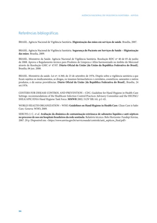 AGÊNCIA NACIONAL DE VIGILÂNCIA SANITÁRIA - ANVISA

Referências bibliográficas
BRASIL. Agência Nacional de Vigilância Sanitária. Higienização das mãos em serviços de saúde. Brasília, 2007.
BRASIL. Agência Nacional de Vigilância Sanitária. Segurança do Paciente em Serviços de Saúde – Higienização
das mãos. Brasília, 2009.
BRASIL. Ministério da Saúde. Agência Nacional de Vigilância Sanitária. Resolução RDC nº 40 de 05 de junho
de 2008. Aprova o Regulamento técnico para Produtos de Limpeza e Afins harmonizado no âmbito do Mercosul
através da Resolução GMC nº 47/07. Diário Oficial da União [da União da República Federativa do Brasil],
Brasília, 06 jun. 2008.
BRASIL. Ministério da saúde. Lei nº. 6.360, de 23 de setembro de 1976. Dispõe sobre a vigilância sanitária a que
ficam sujeitos os medicamentos, as drogas, os insumos farmacêuticos e correlatos, cosméticos, saneantes e outros
produtos, e dá outras providências. Diário Oficial da União [da República Federativa do Brasil], Brasília, 24
set.1976.
CENTERS FOR DISEASE CONTROL AND PREVENTION – CDC. Guideline for Hand Hygiene in Health-Care
Settings: recommendations of the Healthcare Infection Control Practices Advisory Committee and the HICPAC/
SHEA/APIC/IDSA Hand Hygiene Task Force. MMWR 2002; 51(No RR-16). p.1-45.
WORLD HEALTH ORGANIZATION – WHO. Guidelines on Hand Hygiene in Health Care. Clean Care is Safer
Care. Geneva: WHO, 2009.
SERUFO, J. C. et al. Avaliação da dinâmica de contaminação extrínseca de sabonetes líquidos e anti-sépticos
no processo de uso em hospitais brasileiros da rede sentinela. Relatório técnico. Belo Horizonte: Fundep/Anvisa,
2007. 29 p. Disponível em: <https://www.anvisa.gov.br/servicosaude/controle/anti_septicos_final.pdf>

94

 
