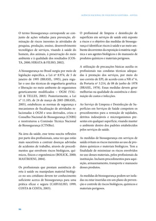 AGÊNCIA NACIONAL DE VIGILÂNCIA SANITÁRIA - ANVISA

O termo biossegurança corresponde ao conjunto de ações voltadas para prevenção, eliminação de riscos inerentes às atividades de
pesquisa, produção, ensino, desenvolvimento
tecnológico de serviços, visando à saúde do
homem, dos animais, à preservação do meio
ambiente e à qualidade dos resultados (COSTA, 2000; HIRATA & FILHO, 2002).
A biossegurança no Brasil surgiu por meio de
legislação específica, a Lei nº 8.974, de 5 de
janeiro de 1995 (BRASIL, 1995), para regular o uso das técnicas de engenharia genética
e liberação no meio ambiente de organismos
geneticamente modificados – OGM (VALLE & TELLES, 2003). Posteriormente, a Lei
n° 11.105, de 24 de março de 2005 (BRASIL,
2005), estabeleceu as normas de segurança e
mecanismos de fiscalização de atividades relacionadas à OGM e seus derivados, criou o
Conselho Nacional de Biossegurança (CNBS)
e reestruturou a Comissão Técnica Nacional
de Biossegurança (CTNBio).
Na área da saúde, esse tema suscita reflexões
por parte dos profissionais, uma vez que estão
mais suscetíveis a contrair doenças advindas
de acidentes de trabalho, através de procedimentos que envolvem riscos biológicos, químicos, físicos e ergonômicos (BOLICK, 2000;
MASTROENI, 2004).
Os profissionais que prestam assistência direta à saúde ou manipulam material biológico no seu cotidiano devem ter conhecimento
suficiente acerca de biossegurança para uma
prática eficaz e segura (CARVALHO, 1999;
COSTA & COSTA, 2003).

96

O profissional de limpeza e desinfecção de
superfícies em serviços de saúde está exposto
a riscos e o objetivo das medidas de biossegurança é identificar riscos à saúde e ao meio ambiente decorrentes da exposição à matéria orgânica e aos agentes biológicos e do manuseio de
produtos químicos e materiais perigosos.
A utilização de precauções básicas auxilia os
profissionais nas condutas técnicas adequadas à prestação dos serviços, por meio do
uso correto de EPI, de acordo com a NR n° 6,
da Portaria nº 3.214, de 08 de junho de 1978
(BRASIL, 1978). Essas medidas devem gerar
melhorias na qualidade da assistência e diminuição de custos e infecções.
Ao Serviço de Limpeza e Desinfecção de Superfícies em Serviços de Saúde competem os
procedimentos para a remoção de sujidades,
detritos indesejáveis e microrganismos presentes em qualquer superfície, visando manter
o ambiente dentro dos padrões estabelecidos
pelos serviços de saúde.
As medidas de biossegurança em serviços de
saúde evitam os riscos inerentes ao uso de produtos químicos e materiais biológicos. Tem a
finalidade de minimizar os riscos envolvidos
no uso desses materiais, pelos profissionais da
instituição. Incluem procedimentos para aquisição, armazenamento, transporte e manuseio
desses produtos.
As medidas de biossegurança podem ser isoladas ou estar inseridas em um plano de prevenção e controle de riscos biológicos, químicos e
materiais perigosos.

 