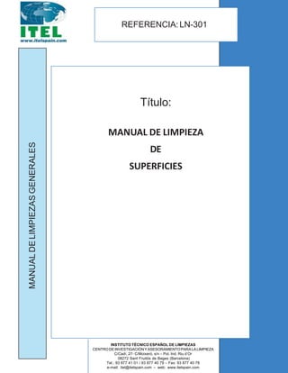 EFERENCIA
QT-N301
Título:
MANUAL DE LIMPIEZA
DE
SUPERFICIES
REFERENCIA:LN-301
MANUALDELIMPIEZASGENERALES
INSTITUTO TÉCNICO ESPAÑOL DE LIMPIEZAS
CENTRODEINVESTIGACIÓNYASESORAMIENTOPARALALIMPIEZA
C/Cadí, 27- C/Moixeró, s/n – Pol. Ind. Riu d’Or
08272 Sant Fruitós de Bages (Barcelona)
Tel.: 93 877 41 01 / 93 877 40 79 – Fax: 93 877 40 78
e-mail: itel@itelspain.com – web: www.itelspain.com
 