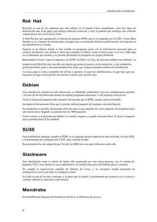 Introducción e Instalación



Red Hat
Red Hat es una de las empresas que más influye en el mundo Linux actualmente, tiene dos tipos de
distribución una, la de pago, que incluye software comercial, y otra, la gratuita que sustituye este software
comercial por otro con licencia Libre.
A Red Hat hay que agradecerle el sistema de paquetes RPM, que es el adoptado por el LBS ( Linux Base
Standar es un conjunto de normas para conseguir que un programa funcione perfectamente sin importar en
que distribución se instale).
Paquete es un fichero donde se han metido un programa, junto con la información necesaria para su
correcta instalación, esto ahorra el tener que compilar el fichero, como se hacía antes, te avisa si falta algo
en el ordenador que instalas, y te permite desinstalar el programa sin ningún problema.
Básicamente existen 3 tipos de paquetes, los RPM, los Deb y los Tgz, de estos dos hablare mas adelante. La
instalación de Red Hat muy sencillo con menús que guían al usuario en la instalación, y una instalación
grafica permiten, junto a una guía bastante bien echa, que cualquiera pueda instalar esta distribución.
La única pega es cierta costumbre de red hat a apurarse al sacar las distribuciones, lo que hace que sea
necesario recoger varios parches de Internet si tienes una versión vieja.



Debian
Esta distribución siempre ha sido famosa por su fiabilidad, estabilidad y por ser completamente gratuita
( el resto de las distribuciones suelen incorporar programas shareware, o con licencias restrictivas).
Tiene el sistema de paquetes.deb, bastante más potente que el RPM, aunque menos extendido.
Incorpora la herramienta Alien que le permite utilizar paquetes de cualquier otra distribución.
Su instalación es sencilla, destacando sobre las otras en que dispone de varios paquetes de programas para
una misma tarea, llegando a acumular mas de 7000 paquetes.
Como consejo si te decantas por debían, no instales ninguno, y cuando necesites hacer X, busca el paquete
que te permita hacer X he instálalo.



SUSE
Esta distribución alemana, basada en RPM, es la segunda opcion empresarial mas utilizada, Incluye KDE
y la herramienta de configuración YAST, muy cómoda de usar.
Recientemente ha sido adquirida por Novell, he IBM tiene una gran influencia sobre ella.



Slackware
Esta distribución tiene el mérito de haber sido mantenida por una única persona, usa el sistema de
paquetes TGZ ( este sistema es muy rudimentario, he incluye muy pocas facilidades para el usuario).
No cumple la organización estándar de ficheros de Linux, y no incorpora ningún programa de
configuración con lo que todo se configura a mano.
Así todo es una de las más veteranas, y la gente que la instalo ( normalmente por primera vez) es reacia a
cambiar, además es ideal para experimentar.



Mandrake
Esta distribución francesa esta basada en red hat y se diferencia de esta en:
 