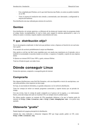 Introducción e Instalación                                                               Manual de Linux


    ·    Esta compilada para Pentium, con lo que todo funciona mas fluido, en contra no podrás instalarla
         en un 486.
    ·    Tiene el sistema de instalación más cómodo y automatizado, auto detectando y configurando la
         mayoría del hardware.
Esta distribución esta muy indicada para entornos de escritorio.



Gentoo
Esta distribución, de reciente aparicion, se diferencia de las demas por instalar todos los programas desde
el codigo fuente, recompilandolos, lo cual es lento, pero asegura la máxima optimización y estar a la
ultima en cuanto a versiones, requiere amplios conocimientos de Linux.



Y que distribución elijo?
Esa es una pregunta complicada, lo ideal seria que probases varias y eligieses en función de con cual estas
mas a gusto.
Si un usuario de escritorio probablemente la mejor sea Mandrake.
Otra opción es red hat, tan fácil como mandrake pero con mucha mas experiencia en el mercado, esta es
también la recomendada si necesitas instalar un servidor, o requieres el respaldo y soporte de una empresa
detrás.
Si Quieres un sistema GNU/Linux 100% y gratis, entonces Debian.
Total en el fondo da igual, son todas Linux.



Dónde conseguir Linux
Existen dos opciones, comprarla o conseguirla gratis de internet.



Comprarla
Hay algunas distribuciones como Red Hat Enterprise, solo esta disponible a través de suscripciones, con
una cuota periódica, otras requieren un único pago.
En Caja, en una tienda de informática, en grandes almacenes o en la web de la distribución.
Tiene las ventajas de incluir un manual, programas comerciales y soporte técnico por un periodo de
tiempo.
Con una revista, tiene la ventaja de poder comprarla en el quiosco de la esquina, y es relativamente
barato, como desventaja sola suele ser el primer CD y no siempre tiene la calidad espera.
Por último puedes comprar un conjunto de CDs pregrabado (idénticas a las que te bajarías gratis de
internet) de http://www.linuxiso.com o http://www.cheapbytes.com a un precio muy
ajustado.



Obtenerla "gratis"
Puedes bajarla de la pagina principal de la distribución.
Además hay sitios dedicados a almacenar imágenes ISO que luego puedes grabar en CD, como
http://www.linuxiso.org
 