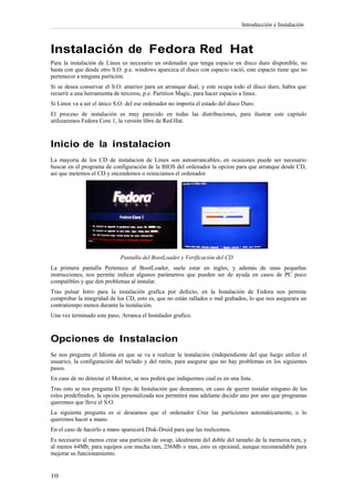 Introducción e Instalación



Instalación de Fedora Red Hat
Para la instalación de Linux es necesario un ordenador que tenga espacio en disco duro disponible, no
basta con que desde otro S.O. p.e. windows aparezca el disco con espacio vació, este espacio tiene que no
pertenecer a ninguna partición.
Si se desea conservar el S.O. anterior para un arranque dual, y este ocupa todo el disco duro, habra que
recurrir a una herramienta de terceros, p.e. Partition Magic, para hacer espacio a linux.
Si Linux va a ser el único S.O. del ese ordenador no importa el estado del disco Duro.
El proceso de instalación es muy parecido en todas las distribuciones, para ilustrar este capitulo
utilizaremos Fedora Core 1, la versión libre de Red Hat.



Inicio de la instalacion
La mayoria de los CD de instalacion de Linux son autoarrancables, en ocasiones puede ser necesario
buscar en el programa de configuración de la BIOS del ordenador la opcion para que arranque desde CD,
asi que metemos el CD y encendemos o reiniciamos el ordenador.




                             Pantalla del BootLoader y Verificación del CD
La primera pantalla Pertenece al BootLoader, suele estar en ingles, y además de unas pequeñas
instrucciones, nos permite indicar algunos parámetros que pueden ser de ayuda en casos de PC poco
compatibles y que den problemas al instalar.
Tras pulsar Intro para la instalación grafica por defecto, en la Instalación de Fedora nos permite
comprobar la integridad de los CD, esto es, que no están rallados o mal grabados, lo que nos asegurara un
contratiempo menos durante la instalación.
Una vez terminado este paso, Arranca el Instalador grafico.



Opciones de Instalacion
Se nos pregunta el Idioma en que se va a realizar la instalación (independiente del que luego utilize el
usuario), la configuración del teclado y del ratón, para asegurar que no hay problemas en los siguientes
pasos.
En caso de no detectar el Monitor, se nos pedirá que indiquemos cual es en una lista.
Tras esto se nos pregunta El tipo de Instalación que deseamos, en caso de querer instalar ninguno de los
roles predefinidos, la opción personalizada nos permitirá mas adelante decidir uno por uno que programas
queremos que lleve el S.O.
La siguiente pregunta es si deseamos que el ordenador Cree las particiones automáticamente, o lo
queremos hacer a mano.
En el caso de hacerlo a mano aparecerá Disk-Druid para que las realicemos.
Es necesario al menos crear una partición de swap, idealmente del doble del tamaño de la memoria ram, y
al menos 64Mb, para equipos con mucha ram, 256Mb o mas, esto es opcional, aunque recomendable para
mejorar su funcionamiento.
 