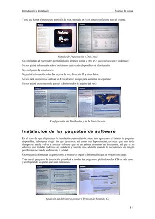 Introducción e Instalación                                                               Manual de Linux


Tiene que haber al menos una partición de root, montada en / con espacio suficiente para el sistema.




                                   Pantalla de Presentación y DiskDruid
Se configurara el bootloader, permitiéndonos arrancar Linux u otro S.O. que estuviese en el ordenador.
Se nos pedirá información sobre los idiomas que estarán disponibles en el ordenador.
Se configurara la zona horaria.
Se pedirá información sobre las tarjetas de red, dirección IP y otros datos.
Se nos dará la opción de Activar un Firewall en el equipo para aumentar la seguridad.
Se nos pedirá una contraseña para el Administrador del equipo (el root)




                             Configuración del BootLoader y de la Zona Horaria



Instalacion de los paquetes de software
En el caso de que eligiésemos la instalación personalizada, ahora nos aparecería el listado de paquetes
disponibles, deberemos elegir los que deseemos, así como sus dependencias, recordar que mas tarde
siempre se puede volver a instalar software que en un primer momento no instalamos, así que si no
sabemos que instalar podemos no instalarlo y hacerlo mas adelante cuando lo necesitemos sin ningún
problema o merma de rendimiento o calidad.
Se procederá a formatear las particiones, y montarlas según la información que se proporciono antes.
Tras esto el programa de instalación procederá a instalar los programas, pidiéndonos los CD en cada caso
y configurando las partes que sean necesarias.




                       Selección del Software a Instalar y Petición del Segundo CD
 