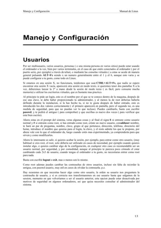 Manejo y Configuración                                                                    Manual de Linux




Manejo y Configuración


Usuarios
Por ser multiusuario, varios usuarios, personas ( o una misma persona en varios sitios) puede estar usando
el ordenador a la vez, bien por varios terminales, en el caso de que estén conectados al ordenador ( por el
puerto serie, por ejemplo) a través de telnet, o mediante las consolas virtuales ( a estas se acede de manera
general pulsando ALT+Fx siendo x un numero generalmente entre el 1 y el 6, aunque esto varia y se
puede configurar a tu gusto, como todo en Linux.
Si estamos en una sesión X, no funcionara, tendremos que usar CTRL+ALT+Fx, que nadie se espere
encontrar otra sesión X vacía, aparecerá otra sesión en modo texto, si queremos tener dos pantallas X a la
vez, deberemos lanzar la 2º a mano desde la sesión de modo texto ( es fácil, pero consume mucha
memoria) o utilizar los escritorios virtuales, que es bastante mas practico.
Al principio te pide un login, esto es el nombre por el que se te conoce dentro de la maquina, después de
eso una clave, te debe haber proporcionado tu administrador, y al menos la de root deberias haberla
definido durante la instalacion, si la has hecho tu, si no te gusta después de haber entrado, esto es
introducido los dos valores correctamente ( el primero aparecerá en pantalla, pero el segundo no, es una
medida de seguridad, para que no puedan ver lo que tecleas). Puedes cambiarlo, basta con escribir
passwd, y te pedirá el antiguo ( para comprobar) y que escribas es nuevo dos veces ( para verificar que
esta bien escrito).
Ahora estas en el prompt del sistema, veras algunas cosas y al final el signo $ si entraste como usuario
normal y # si entraste como root, si has entrado como root, créate un nuevo usuario, conadduser nombre,
te hará un par de preguntas, nombre, clave, grupo al que pertenece, dirección, teléfono, directorio del
home, introduce el nombre que quieras para el login, la clave, y el resto admite los que te propone, por
ahora vale con lo que el ordenador da, luego cuando estés mas experimentado, ya comprenderás para que
sirven y como modificarlos.
Ahora lo interesante es salir, si quieres acabar la sesión, por ejemplo, para entrar como otro usuario, (muy
habitual si eres root, el root, solo debería ser utilizado en casos de necesidad, por ejemplo cuando quieres
instalar algo, o quieres cambiar algo de la configuración, en cualquier otro caso es recomendable ser un
usuario normal, por seguridad, y por comodidad, aunque al principio te parezca poco cómodo el estar
cambiando cada 2x3 de usuario, cuando tengas el ordenador a tu gusto, no necesitaras entrar como root
para nada.
Basta con escribir logout o exit, mas o menos son lo mismo.
Como root ademas puedes cambiar las contraseñas de otros usuarios, incluso sin falta de recordar la
antigua, con passwd usuario, muy util en casos de olvidar la contraseña. p.e.
Hay ocasiones en que necesitas hacer algo como otro usuario, la orden su usuario nos preguntara la
contraseña de usuario, y si es correcta nos transformaremos en ese usuario hasta que salgamos de la
session, momento en que volveríamos a ser el usuario anterior, esta opcion puede estar desactivada por
motivos de seguridad en algunos ordenadores, así que quiza necesites consultar al administrador del
sistema.
 