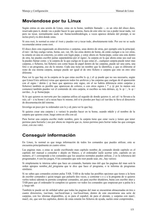 Manejo y Configuración                                                                      Manual de Linux



Moviendose por tu Linux
Según entras en una sesión de Linux, estas en tu home, también llamado ~, es un sitio del disco duro,
reservado para ti, donde vas a poder hacer lo que quieras, fuera de este sitio no vas a poder tocar nada, ver
pero no tocar, normalmente suele ser /home/nombredelogin, a veces aparece delante del prompt, si no
teclea pwd y te dirá donde estas.
Si eres root, lo normal es estar el /root y puedes ver y tocar todo, absolutamente todo. Por eso no se suele
recomendar entrar como root.
El disco duro esta organizado en directorios o carpetas, unas dentro de otras, por ejemplo esta la principal,
el raíz / de hay cuelga varias, home, usr, var, lib, tus estas dentro de home, de están cuelgan a su vez otras,
tu estarás en una en concreto, yo entro con login pepe, y estoy ahora en /home/pepe, como una esta dentro
de otra, las puedes escribir juntas separándolas por el signo/, la carpeta en la que ahora estas sea cual sea
la puedes llamar como. y la carpeta de la que cuelga en la que estas el.., cualquier carpeta puede tener mas
carpetas, o ficheros, los ficheros son como hojas de papel dentro de las carpetas, puede ser una carta, una
foto o un programa, eso da lo mismo. Cada una tiene un nombre que la identifica, y que es diferente al
resto de esa misma carpeta, aunque puede ser igual al de otro fichero o carpeta que este en otro sitio
diferente.
Para ver lo que hay en la carpeta en la que estas escribe ls -p, ( el -p puede que no sea necesario, según
que Linux/Unix utilices) veras que aparecen todos los archivos y las carpetas que cuelgan de él aparecerán
con el signo / detrás ( -p hace que aparezca este signo, sin el no habría diferencia entre carpetas y
ficheros) también es posible que aparezcan de colores, o con otros signos ( * y @ por lo menos son
comunes) también puedes ver el contenido de otra carpeta, si escribes su ruta detraes, ej; ls -p / , ls -p /
usr/doc , ls -p /home/pepe.
Si lo que quieres es moverte por las carpetas utiliza cd seguido de donde quieres ir, así cd / te llevara a la
raíz, cd ~ a tu home ( cd a secas hace lo mismo, útil si te pierdes por hay) cd /usr/doc te lleva al directorio
de documentación del sistema.
Investiga un poco por tu ordenador con ls y cd, para ver lo que hay.
Si quieres crear una carpeta ( o varias) lo puedes hacer en tu home, usando mkdir y el nombre de la
carpeta que quieres crear, luego entra en ella con cd.
Para borrar una carpeta escribe rmdir nombre, pero la carpeta tiene que estar vacía y tienes que tener
permiso para borrarla ( eso por ahora no importa que es, tienes permiso para borrar todas las que consigas
crear, con eso vale).



Conseguir información
En Linux, lo normal es que tenga información de todos los comandos que puedes utilizar, esta se
encuentra principalmente en cuatro sitios:
Las paginas man, a estas se acede escribiendo man capítulo nombre_de_comando donde capítulo es el
capítulo del manual a consultar ( déjalo en blanco, y el ordenador suele acertar solo, capitulo en un
numero, el 1 corresponde a los comandos que los usuarios normales pueden utilizar, 2 es la referencia del
programador, 6 son los juegos, 8 los comandos que solo root puede usar, etc., hay varios).
Si simplemente te interesa saber que hace un comando, bastante mas útil que las paginas del man será la
orden apropos nombre_del_programa que te dice que hace el programa, o te informa de programas
similares.
Si no sabes que comandos existen pulsa TAB, TAB te da todas las posibles opciones que tienes a la hora
de escribir comandos ( quizá tengas que pulsarlo dos veces, y contestar s o y a la pregunta de si quieres
verlos todos) además te permite completar comandos, así para escribir shutdown, basta con escribir shut y
TAB para que el ordenador lo complete (si quieres ver todos los comandos que empiezan por a pulsa la a
y luego tab.
También te puede ser de utilidad saber que todas las paginas del man se encuentran almacenadas en tres o
cuatro directorios, /usr/man, /usr/local/man y /usr/local/man, dentro de este encontraras una serie de
carpetas, con los idiomas disponibles, ej es para el español, de para el alemán, y carpetas con man1,
man2, etc, que son los capítulos, dentro de estas estarán los ficheros de ayuda, suelen estar comprimidos,
 