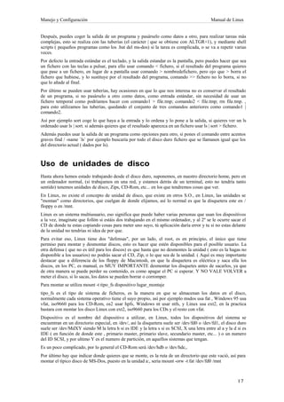 Manejo y Configuración                                                                     Manual de Linux


Después, puedes coger la salida de un programa y pasárselo como datos a otro, para realizar tareas más
complejas, esto se realiza con las tuberías (el carácter | que se obtiene con ALTGR+1), y mediante shell
scripts ( pequeños programas como los .bat del ms-dos) si la tarea es complicada, o se va a repetir varias
veces.
Por defecto la entrada estándar es el teclado, y la salida estandar es la pantalla, pero puedes hacer que sea
un fichero con las teclas a pulsar, para ello usar comando < fichero, si el resultado del programa quieres
que pase a un fichero, en lugar de a pantalla usar comando > nombredefichero, pero ojo que > borra el
fichero que hubiese, y lo sustituye por el resultado del programa, comando >> fichero no lo borra, si no
que lo añade al final.
Por último se pueden usar tuberías, hay ocasiones en que lo que nos interesa no es conservar el resultado
de un programa, si no pasárselo a otro como datos, como entrada estándar, sin necesidad de usar un
fichero temporal como podríamos hacer con comando1 > file.tmp; comando2 < file.tmp; rm file.tmp. ,
para esto utilizamos las tuberías, quedando el conjunto de tres comandos anteriores como comando1 |
comando2.
Así por ejemplo sort coge lo que haya a la entrada y lo ordena y lo pone a la salida, si quieres ver un ls
ordenado usar ls | sort. si además quieres que el resultado aparezca en un fichero usar ls | sort > fichero.
Además puedes usar la salida de un programa como opciones para otro, si pones el comando entre acentos
graves find / -name `ls` por ejemplo buscaría por todo el disco duro fichero que se llamasen igual que los
del directorio actual ( dados por ls).



Uso de unidades de disco
Hasta ahora hemos estado trabajando desde el disco duro, suponemos, en nuestro directorio home, pero en
un ordenador normal, (si trabajamos en una red, y estamos detrás de un terminal, esto no tendría tanto
sentido) tenemos unidades de disco, Zips, CD-Rom, etc... en los que tendremos cosas que ver.
En Linux, no existe el concepto de unidad de disco, que existe en otros S.O., en Linux, las unidades se
"montan" como directorios, que cuelgan de donde elijamos, así lo normal es que la disquetera este en /
floppy o en /mnt.
Linux es un sistema multiusuario, eso significa que puede haber varias personas que usan los dispositivos
a la vez, imagínate que follón si estáis dos trabajando en el mismo ordenador, y al 2º se le ocurre sacar el
CD de donde tu estas copiando cosas para meter uno suyo, tú aplicación daría error y tu si no estas delante
de la unidad no tendrías ni idea de por que.
Para evitar eso, Linux tiene dos "defensas", por un lado, el root, es en principio, el único que tiene
permiso para montar y desmontar discos, esto es hacer que estén disponibles para el posible usuario. La
otra defensa ( que no es útil para los discos) es que hasta que no desmontes la unidad ( esto es la hagas no
disponible a los usuarios) no podrás sacar el CD, Zip, o lo que sea de la unidad. ( Aquí es muy importante
destacar que a diferencia de los floppy de Macintosh, en que la disquetera es eléctrica y saca ella los
discos, en los PC, es manual, es MUY IMPORTANTE desmontar los disquetes antes de sacarlos, ya que
de otra manera se puede perder su contenido, es como apagar el PC si esperar. Y NO VALE VOLVER a
meter el disco, si lo sacas, los datos se pueden borrar o corromper.
Para montar se utiliza mount -t tipo_fs dispositivo lugar_montaje
tipo_fs es el tipo de sistema de ficheros, es la manera en que se almacenan los datos en el disco,
normalmente cada sistema operativo tiene el suyo propio, así por ejemplo msdos usa fat , Windows 95 usa
vfat, iso9660 para los CD-Rom, os2 usar hpfs, Windows nt usar ntfs, y Linux usa ext2, en la practica
bastara con montar los disco Linux con ext2, iso9660 para los CDs y el resto con vfat.
Dispositivo es el nombre del dispositivo a utilizar, en Linux, todos los dispositivos del sistema se
encuentran en un directorio especial, en /dev/, así la disquetera suele ser /dev/fd0 o /dev/fd1, el disco duro
suele ser /dev/MdXY siendo M la letra h si es IDE y la letra s si es SCSI, X una letra entre al a y la d si es
IDE ( en función de donde este , primario master, primario slave, secundario master, etc... ) o un numero
del ID SCSI, y por ultimo Y es el numero de partición, en aquellos sistemas que tengan.
Es un poco complicado, por lo general el CD-Rom será /dev/hdb o /dev/hdc,.
Por último hay que indicar donde quieres que se monte, es la ruta de un directorio que este vació, así para
montar el típico disco de MS-Dos, puesto en la unidad a:, seria mount -orw -t fat /dev/fd0 /mnt
 