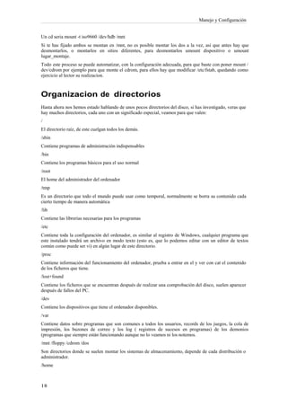 Manejo y Configuración


Un cd seria mount -t iso9660 /dev/hdb /mnt
Si te has fijado ambos se montan en /mnt, no es posible montar los dos a la vez, así que antes hay que
desmontarlos, o montarlos en sitios diferentes, para desmontarlos umount dispositivo o umount
lugar_montaje.
Todo este proceso se puede automatizar, con la configuración adecuada, para que baste con poner mount /
dev/cdrom por ejemplo para que monte el cdrom, para ellos hay que modificar /etc/fstab, quedando como
ejercicio al lector su realizacion.



Organizacion de directorios
Hasta ahora nos hemos estado hablando de unos pocos directorios del disco, si has investigado, veras que
hay muchos directorios, cada uno con un significado especial, veamos para que valen:
/
El directorio raíz, de este cuelgan todos los demás.
/sbin
Contiene programas de administración indispensables
/bin
Contiene los programas básicos para el uso normal
/root
El home del administrador del ordenador
/tmp
Es un directorio que todo el mundo puede usar como temporal, normalmente se borra su contenido cada
cierto tiempo de manera automática
/lib
Contiene las librerías necesarias para los programas
/etc
Contiene toda la configuración del ordenador, es similar al registro de Windows, cualquier programa que
este instalado tendrá un archivo en modo texto (esto es, que lo podemos editar con un editor de textos
común como puede ser vi) en algún lugar de este directorio.
/proc
Contiene información del funcionamiento del ordenador, prueba a entrar en el y ver con cat el contenido
de los ficheros que tiene.
/lost+found
Contiene los ficheros que se encuentran después de realizar una comprobación del disco, suelen aparecer
después de fallos del PC.
/dev
Contiene los dispositivos que tiene el ordenador disponibles.
/var
Contiene datos sobre programas que son comunes a todos los usuarios, records de los juegos, la cola de
impresión, los buzones de correo y los log ( registros de sucesos en programas) de los demonios
(programas que siempre están funcionando aunque no lo veamos ni los notemos.
/mnt /floppy /cdrom /dos
Son directorios donde se suelen montar los sistemas de almacenamiento, depende de cada distribución o
administrador.
/home
 