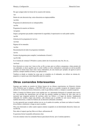Manejo y Configuración                                                                   Manual de Linux


De aquí cuelgan todos los home de los usuarios del sistema.
/usr
Dentro de este directorio hay varios directorios no imprescindibles
/usr/sbin
Programas de administración no indispensables
/usr/bin
Programas de usuarios no básicos
/usr/games
Juegos y programas que pueden comprometer la seguridad, el superusuario no suele poder usarlos.
/usr/lib
Librerías de los programas de /usr/xxx
/usr/man
Páginas de los manuales
/usr/doc
Documentación de todos los programas instalados
/usr/src
Fuentes de programas para compilar ( normalmente el kernel )
/usr/X11R6
Es el sistema de ventanas X Windows system, dentro de él encontrarás man, bin, lib, etc...
/usr/local
Este directorio es como /usr ( tiene su bin, su lib, su man, pero se refiere a programas o datos propios de
ese ordenador, es decir aquellos que no serán visibles en otros ordenadores conectados en red (es posible
compartir el mismo disco duro entre varios ordenadores, de esta manera por ejemplo, da igual en cual te
pusieses, siempre tendrías tu home y tus aplicaciones.
Tambien es donde se instalan las cosas que se compilan en el ordenador, sin utilizar un sistema de
paquetes y se quiere que esten disponibles para los usuarios.



Otros comandos Interesantes
Supongo que tendrás un montón de fichero basura de tus últimos experimentos rm fichero(s) elimina
el/los fichero(s) que le indiques, y MUCHO OJO, por que no se pueden recuperar de ninguna manera.
además rm -rf directorio borra el directorio y todo lo que hubiese dentro ( y tampoco se puede recuperar).
Sobre el manejo de ficheros pocas cosas quedan por ver, únicamente destacaría el comando para mover,
mv, este permite dos operaciones, por un lado nos permite cambiar un fichero de sitio, para esto es
necesario que tengamos permiso de escritura sobre ese fichero y el lugar de destino, simplemente
indicando mv nombre_origen ruta_destino, cabe destacar que es posible no solo mover fichero, si no
también directorios, o todos los ficheros de un directorio utilizando comodines.
La otra operación que se puede realizar con mv es el cambio de nombre, así basta con indicar el nombre
de un fichero o directorio, y luego su nuevo nombre.
Otra cosa interesante es saber cuanto espacio estamos ocupando en un determinado directorio, basta con
escribir du.
Para saber el espacio que hay libre en el disco, utilizaremos df.
Si queremos borrar la pantalla utilizaremos clear.
Con esto estarían vistos los comandos básicos para desenvolverse por el sistema operativo.
 