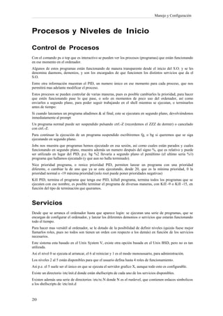 Manejo y Configuración



Procesos y Niveles de Inicio

Control de Procesos
Con el comando ps o top que es interactivo se pueden ver los procesos (programas) que están funcionando
en ese momento en el ordenador.
Algunos de estos programas están funcionando de manera transparente desde el inicio del S.O. y se les
denomina daemons, demonios, y son los encargados de que funcionen los distintos servicios que da el
S.O.
Entre otra información muestran el PID, un numero único en ese momento para cada proceso, que nos
permitirá mas adelante modificar el proceso.
Estos procesos se pueden controlar de varias maneras, pues es posible cambiarles la prioridad, para hacer
que estén funcionando pase lo que pase, o solo en momentos de poco uso del ordenador, así como
enviarlos a segundo plano, para poder seguir trabajando en el shell mientras se ejecutan, o terminarlos
antes de tiempo:
Si cuando lanzamos un programa añadimos & al final, este se ejecutara en segundo plano, devolviéndonos
inmediatamente al prompt
Un programa normal puede ser suspendido pulsando ctrl.-Z (recordemos el ZZZ de dormir) o cancelado
con ctrl.-Z.
Para continuar la ejecución de un programa suspendido escribiremos fg, o bg si queremos que se siga
ejecutando en segundo plano.
Jobs nos muestra que programas hemos ejecutado en esa sesión, así como cuales están parados y cuales
funcionando en segundo plano, muestra además un numero después del signo %, que es relativo y puede
ser utilizado en lugar del PID, p.e. bg %2 llevaría a segundo plano el penúltimo (el ultimo seria %1)
programa que hallamos ejecutado (y que aun no halla terminado).
Nice prioridad programa, o renice prioridad PID, permiten lanzar un programa con una prioridad
diferente, o cambiar la de uno que ya se esta ejecutando, desde 20, que es la mínima prioridad, 0 la
prioridad normal o -19 máxima prioridad (solo root puede poner prioridades negativas)
Kill PID, termina el programa que tenga ese PID, killall programa, termina todos los programas que se
ejecuten con ese nombre, es posible terminar el programa de diversas maneras, con Kill -9 o Kill -15, en
función del tipo de terminación que queramos.



Servicios
Desde que se arranca el ordenador hasta que aparece login: se ejecutan una serie de programas, que se
encargan de configurar el ordenador, y lanzar los diferentes demonios o servicios que estarán funcionando
todo el tiempo.
Para hacer mas versátil al ordenador, se le dotado de la posibilidad de definir niveles (quizás fuese mejor
llamarlos roles, pues no todos son tienen un orden con respecto a los demás) en función de los servicios
necesarios.
Este sistema esta basado en el Unix System V, existe otra opción basada en el Unix BSD, pero no es tan
utilizada.
Así el nivel 0 se ejecuta al arrancar, el 6 al reiniciar y 1 es el modo monousuario, para administración.
Los niveles 2 al 5 están disponibles para que el usuario defina hasta 4 roles de funcionamiento.
Así p.e. el 5 suele ser el único en que se ejecuta el servidor grafico X, aunque todo esto es configurable.
Existe un directorio /etc/init.d donde están shellscripts de cada uno de los servicios disponibles.
Existen además una serie de directorios /etc/rc.N donde N es el runlevel, que contienen enlaces simbolicos
a los shellscripts de /etc/init.d
 
