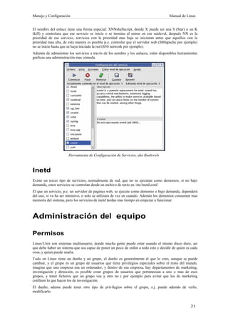 Manejo y Configuración                                                                Manual de Linux


El nombre del enlace tiene una forma especial: XNNshellscript, donde X puede ser una S (Star) o un K
(kill) y controlara que ese servicio se inicie o se termine al entrar en ese runlevel, después NN es la
prioridad de ese servicio, servicios con la prioridad mas baja se iniciaran antes que aquellos con la
prioridad mas alta, de esta manera es posible p.e. controlar que el servidor web (S80apache por ejemplo)
no se inicie hasta que se haya iniciado la red (S30 network por ejemplo).
Además de administrar los servicios a través de los nombre y los enlaces, están disponibles herramientas
graficas una administración mas cómoda.




                      Herramienta de Configuración de Servicios, aka Runlevels



Inetd
Existe un tercer tipo de servicios, normalmente de red, que no se ejecutan como demonios, si no bajo
demanda, estos servicios se controlan desde un archivo de texto en /etc/inetd.conf.
El que un servicio, p.e. un servidor de paginas web, se ejecute como demonio o bajo demanda, dependerá
del uso, si va ha ser intensivo, o solo se utilizara de vez en cuando. Además los demonios consumen mas
memoria del sistema, pero los servicios de inetd tardan mas tiempo en empezar a funcionar.



Administración del equipo

Permisos
Linux/Unix son sistemas multiusuario, donde mucha gente puede estar usando el mismo disco duro, así
que debe haber un sistema que sea capaz de poner un poco de orden a todo esto y decidir de quien es cada
cosa, y quien puede usarla.
Todo en Linux tiene un dueño y un grupo, el dueño es generalmente el que lo creo, aunque se puede
cambiar, y el grupo es un grupo de usuarios que tiene privilegios especiales sobre el resto del mundo,
imagina que una empresa usa un ordenador, y dentro de esa empresa, hay departamentos de marketing,
investigación y dirección, es posible crear grupos de usuarios que pertenezcan a uno o mas de esos
grupos, y tener ficheros que un grupo vea y otro no ( por ejemplo para evitar que los de marketing
cotilleen lo que hacen los de investigación.
El dueño, adema puede tener otro tipo de privilegios sobre el grupo, e.j. puede además de verlo,
modificarlo.
 