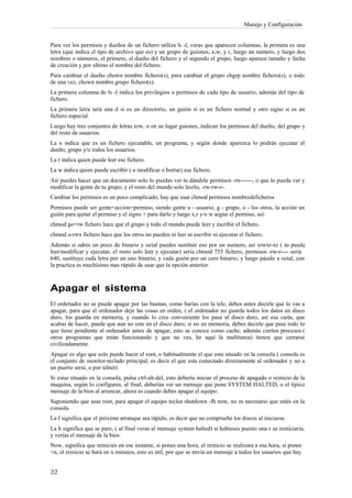 Manejo y Configuración


Para ver los permisos y dueños de un fichero utiliza ls -l, veras que aparecen columnas, la primera es una
letra (que indica el tipo de archivo que es) y un grupo de guiones, x,w, y r, luego un numero, y luego dos
nombres o números, el primero, el dueño del fichero y el segundo el grupo, luego aparece tamaño y fecha
de creación y por ultimo el nombre del fichero.
Para cambiar el dueño chown nombre fichero(s), para cambiar el grupo chgrp nombre fichero(s), o todo
de una vez, chown nombre.grupo fichero(s).
La primera columna de ls -l indica los privilegios o permisos de cada tipo de usuario, además del tipo de
fichero.
La primera letra será una d si es un directorio, un guión si es un fichero normal y otro signo si es un
fichero especial.
Luego hay tres conjuntos de letras xrw, o en su lugar guiones, indican los permisos del dueño, del grupo y
del resto de usuarios.
La x indica que es un fichero ejecutable, un programa, y según donde aparezca lo podrán ejecutar el
dueño, grupo y/o todos los usuarios.
La r indica quien puede leer ese fichero.
La w indica quien puede escribir ( o modificar o borrar) ese fichero.
Así puedes hacer que un documento solo lo puedas ver tu dándole permisos -rw------, o que lo pueda ver y
modificar la gente de tu grupo, y el resto del mundo solo leerlo, -rw-rw-r-.
Cambiar los permisos es un poco complicado, hay que usar chmod permisos nombredeficheros
Permisos puede ser gente+accion+permiso, siendo gente u - usuario, g - grupo, o - los otros, la acción un
guión para quitar el permiso y el signo + para darlo y luego x,r y/o w según el permiso, así:
chmod go+rw fichero hace que el grupo y todo el mundo puede leer y escribir el fichero.
chmod o-rwx fichero hace que los otros no pueden ni leer ni escribir ni ejecutar el fichero.
Además si sabes un poco de binario y octal puedes sustituir eso por un numero, así xrwxr-xr ( tu puede
leer/modificar y ejecutar, el resto solo leer y ejecutar) seria chmod 755 fichero, permisos -rw-r---- seria
640, sustituye cada letra por un uno binario, y cada guión por un cero binario, y luego pásalo a octal, con
la practica es muchísimo mas rápido de usar que la opción anterior.



Apagar el sistema
El ordenador no se puede apagar por las buenas, como harías con la tele, debes antes decirle que lo vas a
apagar, para que el ordenador deje las cosas en orden, ( el ordenador no guarda todos los datos en disco
duro, los guarda en memoria, y cuando lo cree conveniente los pasa al disco duro, así esa carta, que
acabas de hacer, puede que aun no este en el disco duro, si no en memoria, debes decirle que pase todo lo
que tiene pendiente al ordenador antes de apagar, esto se conoce como cache, además ciertos procesos (
otros programas que están funcionando y que no ves, he aquí la multitarea) tienen que cerrarse
civilizadamente.
Apagar es algo que solo puede hacer el root, o habitualmente el que esta situado en la consola ( consola es
el conjunto de monitor-teclado principal, es decir el que esta conectado directamente al ordenador y no a
un puerto serie, o por telnet)
Si estas situado en la consola, pulsa ctrl-alt-del, esto debería iniciar el proceso de apagado o reinicio de la
maquina, según lo configures, al final, deberías ver un mensaje que pone SYSTEM HALTED, o el típico
mensaje de la bios al arrancar, ahora es cuando debes apagar el equipo.
Suponiendo que seas root, para apagar el equipo teclea shutdown -fh now, no es necesario que estés en la
consola
La f significa que el próximo arranque sea rápido, es decir que no compruebe los discos al iniciarse.
La h significa que se pare, ( al final veras el mensaje system halted) si hubieses puesto una r se reiniciaría,
y verías el mensaje de la bios.
Now, significa que reinicies en ese instante, si pones una hora, el reinicio se realizara a esa hora, si pones
+n, el reinicio se hará en n minutos, esto es útil, por que se envía un mensaje a todos los usuarios que hay
 