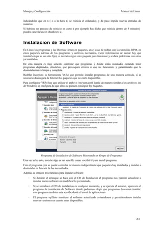 Manejo y Configuración                                                                     Manual de Linux


indicándoles que en n ( o a la hora x) se reinicia el ordenador, y de paso impide nuevas entradas de
usuarios.
Si hubiese un proceso de reinicio en curso ( por ejemplo has dicho que reinicie dentro de 5 minutos)
puedes cancelarlo con shutdown -c.



Instalacion de Software
En Linux los programas y las librerías vienen en paquetes, en el caso de redhat con la extensión .RPM, en
estos paquetes ademas de los programas y archivos necesarios, viene información de donde hay que
instalarlo (que es un sitio fijo), si necesita algun otro paquete para funcionar y si dara problemas con otros
ya instalados.
De esta manera es muy sencillo controlar que programas y donde están instalados evitando tener
programas duplicados, obsoletos, que provoquen errores o que no funcionen, y garantizando que la
desinstalación es limpia y completa.
RedHat incorpora la herramienta YUM que permite instalar programas de una manera cómoda, si es
necesario descargara de Internet los paquetes que no estén disponibles.
Para configurar YUM hay que utilizar el archivo /etc/yum.conf donde de manera similar a los archivos .ini
de Windows se configura de que sitios se pueden conseguir los paquetes.




                Programa de Instalacion de Software Mostrando un Grupo de Programas
Una vez echo esto, instalar algo es tan sencillo como escribir # yum install programa.
Con el programa rpm se puede controlar de manera independiente que paquetes hay instalados y instalar o
desinstalar en función de las necesidades.
Ademas se ofrecen tres metodos para instalar software:
    ·    Si durante el arranque se hace con el CD de Instalacion el programa nos permite actualizar o
         instalar nuevo software sin modificar lo ya instalado.
    ·    Si se introduce el CD de instalacion en cualquier momento, y se ejecuta el autorun, aparecera el
         programa de instalacion de Software donde podremos elegir que programas deseamos instalar,
         este programa tambien esta acesibe desde el menú de aplicaciones
    ·    El programa up2date mantiene el software actualizado avisandonos y permitiendonos instalar
         nuevas versiones en cuanto estan disponibles.
 