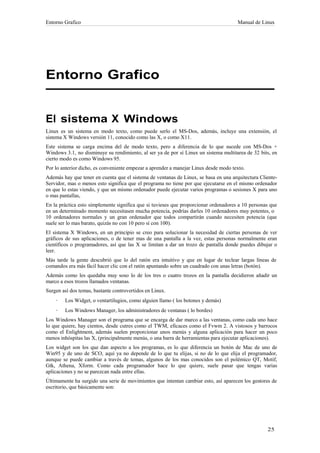 Entorno Grafico                                                                       Manual de Linux




Entorno Grafico


El sistema X Windows
Linux es un sistema en modo texto, como puede serlo el MS-Dos, además, incluye una extensión, el
sistema X Windows versión 11, conocido como las X, o como X11.
Este sistema se carga encima del de modo texto, pero a diferencia de lo que sucede con MS-Dos +
Windows 3.1, no disminuye su rendimiento, al ser ya de por sí Linux un sistema multitarea de 32 bits, en
cierto modo es como Windows 95.
Por lo anterior dicho, es conveniente empezar a aprender a manejar Linux desde modo texto.
Además hay que tener en cuenta que el sistema de ventanas de Linux, se basa en una arquitectura Cliente-
Servidor, mas o menos esto significa que el programa no tiene por que ejecutarse en el mismo ordenador
en que lo estas viendo, y que un mismo ordenador puede ejecutar varios programas o sesiones X para uno
o mas pantallas,
En la práctica esto simplemente significa que si tuvieses que proporcionar ordenadores a 10 personas que
en un determinado momento necesitasen mucha potencia, podrías darles 10 ordenadores muy potentes, o
10 ordenadores normales y un gran ordenador que todos compartirán cuando necesiten potencia (que
suele ser lo mas barato, quizás no con 10 pero sí con 100).
El sistema X Windows, en un principio se creo para solucionar la necesidad de ciertas personas de ver
gráficos de sus aplicaciones, o de tener mas de una pantalla a la vez, estas personas normalmente eran
científicos o programadores, así que las X se limitan a dar un trozo de pantalla donde puedes dibujar o
leer.
Más tarde la gente descubrió que lo del ratón era intuitivo y que en lugar de teclear largas líneas de
comandos era más fácil hacer clic con el ratón apuntando sobre un cuadrado con unas letras (botón).
Además como les quedaba muy soso lo de los tres o cuatro trozos en la pantalla decidieron añadir un
marco a esos trozos llamados ventanas.
Surgen así dos temas, bastante controvertidos en Linux.
    ·   Los Widget, o ventartilugios, como alguien llamo ( los botones y demás)
    ·   Los Windows Manager, los administradores de ventanas ( lo bordes)
Los Windows Manager son el programa que se encarga de dar marco a las ventanas, como cada uno hace
lo que quiere, hay cientos, desde cutres como el TWM, eficaces como el Fvwm 2. A vistosos y barrocos
como el Enlightment, además suelen proporcionar unos menús y alguna aplicación para hacer un poco
menos inhóspitas las X, (principalmente menús, o una barra de herramientas para ejecutar aplicaciones).
Los widget son los que dan aspecto a los programas, es lo que diferencia un botón de Mac de uno de
Win95 y de uno de SCO, aquí ya no depende de lo que tu elijas, si no de lo que elija el programador,
aunque se puede cambiar a través de temas, algunos de los mas conocidos son el polémico QT, Motif,
Gtk, Athena, Xform. Como cada programador hace lo que quiere, suele pasar que tengas varias
aplicaciones y no se parezcan nada entre ellas.
Últimamente ha surgido una serie de movimientos que intentan cambiar esto, así aparecen los gestores de
escritorio, que básicamente son:
 