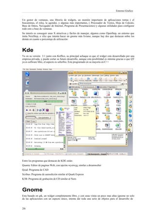Entorno Grafico


Un gestor de ventanas, una librería de widgets, un montón importante de aplicaciones tontas ( el
buscaminas, el reloj, la agenda), y algunas más importantes, ( Procesador de Textos, Hoja de Calculo,
Base de Datos, Navegador de Internet, Programa de Presentaciones) y algunas utilidades para configurar
todo esto a base de ventanas.
Su interés es conseguir unas X atractivas y fáciles de manejar, algunos como OpenStep, un entorno que
imita NextStep, o xfce que intenta hacer un gnome más liviano, aunque hay dos que destacan sobre los
demás en cuanto a porcentaje de utilización:



Kde
Ya en su versión 3.1 junto con Koffice, su principal achaque es que el widget esta desarrollado por una
empresa privada, y puede cortar su futuro desarrollo, aunque esta posibilidad es mínima gracias a que QT
ya es software libre, el aspecto es soberbio. Esta programado en su mayoría en C++




Entre los programas que destacan de KDE están:
Quanta: Editor de paginas Web, con opción wysiwyg, similar a dreamweber
Qcad: Programa de CAD
Scribus: Programa de autoedición similar al Quark Express
K3B: Programa de grabación de CD similar al Nero



Gnome
Esta basado en gtk, un widget completamente libre, y con unas vistas un poco mas altas (gnome no solo
da las aplicaciones con un aspecto único, intenta dar toda una serie de objetos para el desarrollo de
 