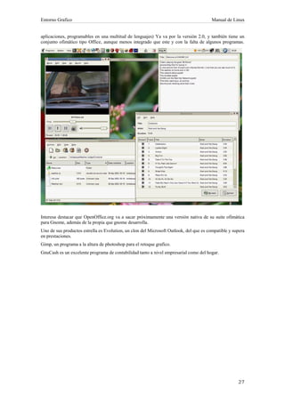 Entorno Grafico                                                                         Manual de Linux


aplicaciones, programables en una multitud de lenguajes) Ya va por la versión 2.0, y también tiene un
conjunto ofimático tipo Office, aunque menos integrado que este y con la falta de algunos programas.




Interesa destacar que OpenOffice.org va a sacar próximamente una versión nativa de su suite ofimática
para Gnome, además de la propia que gnome desarrolla.
Uno de sus productos estrella es Evolution, un clon del Microsoft Outlook, del que es compatible y supera
en prestaciones.
Gimp, un programa a la altura de photoshop para el retoque grafico.
GnuCash es un excelente programa de contabilidad tanto a nivel empresarial como del hogar.
 