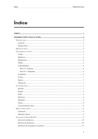 Índice                                                                                                                                   Manual de Linux




Índice

INDICE......................................................................................................................................................... 1

INTRODUCCIÓN E INSTALACIÓN.......................................................................................................4
    SOFTWARE LIBRE........................................................................................................................................... 4
         Licencias.............................................................................................................................................. 4
         Software libre....................................................................................................................................... 4
    ORÍGENES DE LINUX ..................................................................................................................................... 5
    CARACTERÍSTICAS DE LINUX .......................................................................................................................... 5
         32 Bits.................................................................................................................................................. 5
         Multitarea.............................................................................................................................................5
         Multiusuario.........................................................................................................................................6
         POSIX.................................................................................................................................................. 6
         Compatibilidad.................................................................................................................................... 6
             Pero Nº 1: Ficheros..........................................................................................................................6
             Pero Nº 2 : Programas..................................................................................................................... 6
         Estabilidad........................................................................................................................................... 6
         Es libre................................................................................................................................................. 7
         Soporte................................................................................................................................................. 7
         Adaptación........................................................................................................................................... 7
    LAS DISTRIBUCIONES ..................................................................................................................................... 7
         Red Hat ............................................................................................................................................... 7
         Debian.................................................................................................................................................. 8
         SUSE.................................................................................................................................................... 8
         Slackware ............................................................................................................................................ 8
         Mandrake............................................................................................................................................. 8
         Gentoo.................................................................................................................................................. 9
         Y que distribución elijo? ..................................................................................................................... 9
    DÓNDE CONSEGUIR LINUX ............................................................................................................................. 9
         Comprarla............................................................................................................................................ 9
         Obtenerla "gratis"................................................................................................................................9
    INSTALACIÓN DE FEDORA RED HAT................................................................................................................. 9
         Inicio de la instalacion...................................................................................................................... 10
         Opciones de Instalacion.....................................................................................................................10
         Instalacion de los paquetes de software............................................................................................ 11
 