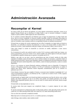 Administración Avanzada




Administración Avanzada


Recompilar el Kernel
En Linux el 99% de los drivers de hardware, así como algunas características especiales, vienen en un
paquete llamado Kernel, que se distribuye en código fuente, y que es necesario configurar y compilar
cuando se quiera cambiar o añadir alguna de estas características.
El 1% restante lo forman fabricantes de Hardware que en lugar de proporcionar el código fuente del
driver, dan ya el driver compilado, en forma de modulo insertable, siendo las principales desventajas de
este sistema el que debes utilizar la versión de kernel para la que el fabricante creo el modulo (que nunca
suele ser la ultima), y que no puedes confiar en su seguridad (ni puede ser auditada externamente).
El kernel tiene un numero de versión compuesto por tres cifras, la segunda si es impar indica un kernel en
desarrollo, y no utilizable en entornos de producción, si es par, es un kernel estable, la ultima indica el
numero de revisión, y suele actualizarse cada poco tiempo, con soluciones a fallos y nuevos drivers.
Cada cierto tiempo la versión en desarrollo se convierte en estable, añadiendo a Linux nuevas
características.
En el momento de escribir esto acaba de salir la versión 2.6.0, la primera estable desde hace tiempo, con
nuevas características, aun así la versión 2.4.22, anterior estable, aun sufrirá alguna revisión para asegurar
la estabilidad en aquellos sistemas que no quieran o no puedan usar la 2.6.
Debido a que cada vez son mas y mas las características que tiene el kernel, muchas de ellas están
separadas en módulos, piezas de kernel que solo se utilizan cuando son necesarias, y permiten reducir el
tamaño general del kernel y hacerlo mas manejable, durante la configuración del kernel deberemos decidir
que partes del kernel estarán disponibles como módulos, cuales de manera permanente y cuales no estarán
disponibles.
Así p.e. si no tenemos un sistema bluetooth, podemos configurarlo como no disponible. El sistema de
Acceso a CD podemos ponerlo como modulo, si el CD no lo utilizamos constantemente, en cambio el
soporte para Discos Duros deberemos tenerlo disponible constantemente, pues de lo contrario no
podremos usar el S.O.
Como durante el proceso hay que compilar el kernel, es necesario tener instalado el compilador de C, así
como sus herramientas auxiliares, y las librerías de TK, o a partir de la versión 2.6 QT o GTK si quieres
configurarlo de manera grafica.
El kernel puede ser bajado desde www.kernel.org donde encontraremos una lista de mirrors, esto es sitios
iguales, que tienen el paquete, ya que es un archivo muy grande, con tamaños próximos a los 30 Mb,
también están disponibles parches, para en el caso de tener la versión anterior del kernel, ahorrar tiempo
de descargar.
El kernel debe ser descomprimido en /usr/src.
Se ejecuta make clean para asegurar una compilación limpia, o si quieres empezar de cero make
mrproper.
Se ejecuta el programa de configuración make xconfig (modo grafico), make gtkconfig (modo gnome solo
a partir de 2.6), make qtconfig (modo KDE solo a partir de 2.6), make menuconfig (modo texto).
Una vez echo esto se procede a compilar he instalar.
Make dep (solo en versiones previas a la 2.6, o si cambias opciones y recompilas)
make bzImage; make modules; make modules-install
 