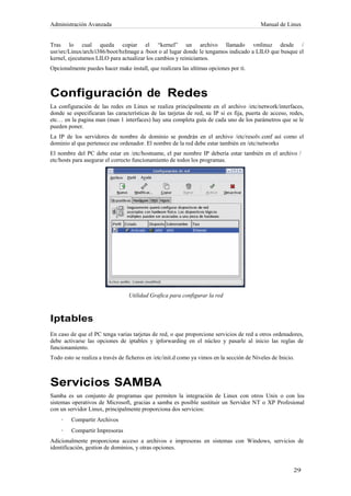 Administración Avanzada                                                                    Manual de Linux


Tras lo cual queda copiar el “kernel” un archivo llamado vmlinuz desde /
usr/src/Linux/arch/i386/boot/bzImage a /boot o al lugar donde le tengamos indicado a LILO que busque el
kernel, ejecutamos LILO para actualizar los cambios y reiniciamos.
Opcionalmente puedes hacer make install, que realizara las ultimas opciones por ti.



Configuración de Redes
La configuración de las redes en Linux se realiza principalmente en el archivo /etc/network/interfaces,
donde se especificaran las características de las tarjetas de red, su IP si es fija, puerta de acceso, redes,
etc… en la pagina man (man 1 interfaces) hay una completa guía de cada uno de los parámetros que se le
pueden poner.
La IP de los servidores de nombre de dominio se pondrán en el archivo /etc/resolv.conf así como el
dominio al que pertenece ese ordenador. El nombre de la red debe estar también en /etc/networks
El nombre del PC debe estar en /etc/hostname, el par nombre IP debería estar también en el archivo /
etc/hosts para asegurar el correcto funcionamiento de todos los programas.




                                  Utilidad Grafica para configurar la red



Iptables
En caso de que el PC tenga varias tarjetas de red, o que proporcione servicios de red a otros ordenadores,
debe activarse las opciones de iptables y ipforwarding en el núcleo y pasarle al inicio las reglas de
funcionamiento.
Todo esto se realiza a través de ficheros en /etc/init.d como ya vimos en la sección de Niveles de Inicio.



Servicios SAMBA
Samba es un conjunto de programas que permiten la integración de Linux con otros Unix o con los
sistemas operativos de Microsoft, gracias a samba es posible sustituir un Servidor NT o XP Profesional
con un servidor Linux, principalmente proporciona dos servicios:
    ·    Compartir Archivos
    ·    Compartir Impresoras
Adicionalmente proporciona acceso a archivos e impresoras en sistemas con Windows, servicios de
identificación, gestion de dominios, y otras opciones.
 