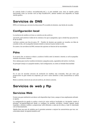 Administración Avanzada


Se controla desde el archivo /etc/samba/smb.conf, y si esta instalado swat, tiene un interfaz grafico
funcionando como un servidor web en http://localhost:691, ademas tambien esta disponible un simple
interfaz grafico.



Servicios de DNS
DNS es el sistema que convierte las direcciones IP en nombre de dominio, mas faciles de recordar.



Configuración local
La resolucion de nombres en Linux se controla con dos archivos:
/etc/resolv.conf controla el orden de los sistemas a los que se preguntara, aquí es donde hay que poner las
IP de los DNS
/etc/hosts contiene una lista de pares, IP – Nombre de dominio que pueden ser resueltos sin falta de
consultar al dns, util en pequeñas intranets donde no merezca la pena montar un dns.
En cuanto a los servidores de DNS, tenemos dos opciones en funcion de las necesidades:



Pdns
Es un proxy dns, su mision es reducir y acelerar el trafico entre la intranet e internet, es util en pequeñas
intranets con acesso a internet.
Sirve ademas para resolver nombres de dominio a pequeña escala, cogiendolos del archivo /etc/hosts.
Su principal ventaja es su pequeño tamaño y facil configuración, en contra su limitada funcionalidad



Bind
En el caso de necesitar servicios de resolución de nombres mas avanzadas, bien por tener que
proporcionar un gran numero de respuestas, por servir varios dominios u otras características se utiliza
bind.
Bind se controla a través de una serie de archivos, de sintaxis concreta.



Servicios de web y ftp

Servicios Web
Existen una gran multitud de servidores web disponibles bajo Linux, aunque el mas ampliamente utilizado
es apache.
La configuración de apache se realiza a través de varios archivos localizados en /etc/apache/ siendo el
principal /etc/apache/httpd.conf donde se configura los posibles servidores virtuales (apache puede
responder a distintos nombres y proporcionar webs diferentes a cada uno de ellos), y todo lo relacionado
con su funcionamiento.
Apache tiene una serie de módulos que le permiten aumentar o mejorar las características que trae, son
controlados desde /etc/apache/modules.conf
 