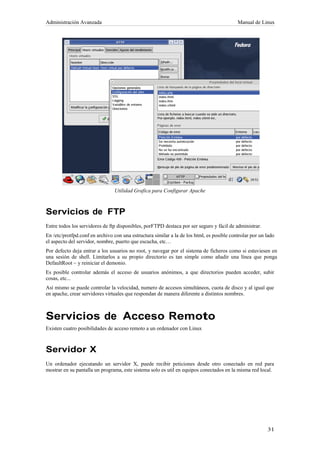 Administración Avanzada                                                                    Manual de Linux




                                Utilidad Grafica para Configurar Apache



Servicios de FTP
Entre todos los servidores de ftp disponibles, porFTPD destaca por ser seguro y fácil de administrar.
En /etc/protfpd.conf en archivo con una estructura similar a la de los html, es posible controlar por un lado
el aspecto del servidor, nombre, puerto que escucha, etc…
Por defecto deja entrar a los usuarios no root, y navegar por el sistema de ficheros como si estuviesen en
una sesión de shell. Limitarlos a su propio directorio es tan simple como añadir una línea que ponga
DefaultRoot ~ y reiniciar el demonio.
Es posible controlar además el acceso de usuarios anónimos, a que directorios pueden acceder, subir
cosas, etc...
Así mismo se puede controlar la velocidad, numero de accesos simultáneos, cuota de disco y al igual que
en apache, crear servidores virtuales que respondan de manera diferente a distintos nombres.



Servicios de Acceso Remoto
Existen cuatro posibilidades de acceso remoto a un ordenador con Linux



Servidor X
Un ordenador ejecutando un servidor X, puede recibir peticiones desde otro conectado en red para
mostrar en su pantalla un programa, este sistema solo es util en equipos conectados en la misma red local.
 