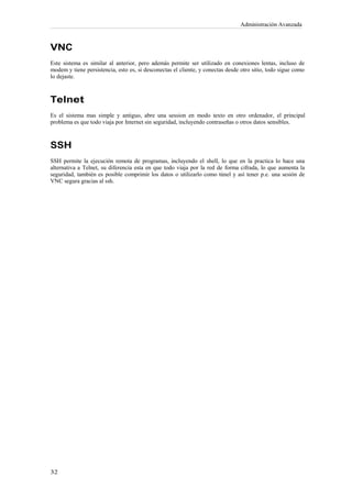 Administración Avanzada



VNC
Este sistema es similar al anterior, pero además permite ser utilizado en conexiones lentas, incluso de
modem y tiene persistencia, esto es, si desconectas el cliente, y conectas desde otro sitio, todo sigue como
lo dejaste.



Telnet
Es el sistema mas simple y antiguo, abre una session en modo texto en otro ordenador, el principal
problema es que todo viaja por Internet sin seguridad, incluyendo contraseñas o otros datos sensibles.



SSH
SSH permite la ejecución remota de programas, incluyendo el shell, lo que en la practica lo hace una
alternativa a Telnet, su diferencia esta en que todo viaja por la red de forma cifrada, lo que aumenta la
seguridad, también es posible comprimir los datos o utilizarlo como túnel y así tener p.e. una sesión de
VNC segura gracias al ssh.
 