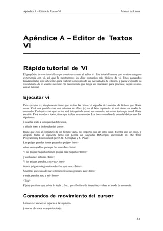 Apéndice A – Editor de Textos VI                                                           Manual de Linux




Apéndice A – Editor de Textos
VI


Rápido tutorial de Vi
El propósito de este tutorial es que comience a usar el editor vi. Este tutorial asume que no tiene ninguna
experiencia con vi, así que le mostraremos los diez comandos más básicos de vi. Estos comandos
fundamentales son suficientes para realizar la mayoría de sus necesidades de edición, y puede expandir su
vocabulario de vi cuanto necesite. Se recomienda que tenga un ordenador para practicar, según avanza
con el tutorial.



Ejecutar vi
Para ejecutar vi, simplemente tiene que teclear las letras vi seguidas del nombre de fichero que desea
crear. Verá una pantalla con una columna de tildes (~) en el lado izquierdo. vi está ahora en modo de
comando. Cualquier cosa que teclee será interpretada como un comando, no como texto que usted desea
escribir. Para introducir texto, tiene que teclear un comando. Los dos comandos de entrada básicos son los
siguientes:
i insertar texto a la izquierda del cursor.
a añadir texto a la derecha del cursor.
Dado que está al comienzo de un fichero vacío, no importa cual de estos usar. Escriba uno de ellos, y
después teclee el siguiente texto (un poema de Augustus DeMorgan encontrado en The Unix
Programming Environment por B.W. Kernighan y R. Pike):
Las pulgas grandes tienen pequeñas pulgas<Intro>
sobre sus espaldas para que les muerdan.<Intro>
Y las pulgas pequeñas tienen pulgas más pequeñas<Intro>
y así hasta el infinito.<Intro>
Y las pulgas grandes, a su vez,<Intro>
tienen pulgas más grandes sobre las que estar;<Intro>
Mientras que estas de nuevo tienen otras más grandes aun,<Intro>
y más grandes aun, y así.<Intro>
<Esc>
Fíjese que tiene que pulsar la tecla |_Esc_| para finalizar la inserción y volver al modo de comando.



Comandos de movimiento del cursor
h mueve el cursor un espacio a la izquierda.
j mueve el cursor un espacio abajo.
 