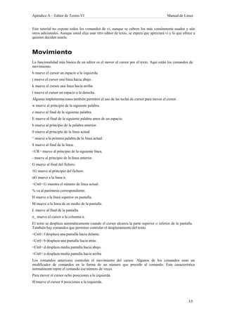 Apéndice A – Editor de Textos VI                                                          Manual de Linux


Este tutorial no expone todos los comandos de vi, aunque se cubren los más comúnmente usados y aún
otros adicionales. Aunque usted elija usar otro editor de texto, se espera que apreciará vi y lo que ofrece a
quienes deciden usarlo.



Movimiento
La funcionalidad más básica de un editor es el mover el cursor por el texto. Aquí están los comandos de
movimiento.
h mueve el cursor un espacio a la izquierda.
j mueve el cursor una línea hacia abajo.
k mueve el cursor una línea hacia arriba.
l mueve el cursor un espacio a la derecha.
Algunas implementaciones también permiten el uso de las teclas de cursor para mover el cursor.
w mueve al principio de la siguiente palabra.
e mueve al final de la siguiente palabra.
E mueve al final de la siguiente palabra antes de un espacio.
b mueve al principio de la palabra anterior.
0 mueve al principio de la línea actual.
^ mueve a la primera palabra de la línea actual.
$ mueve al final de la línea.
<CR> mueve al principio de la siguiente línea.
- mueve al principio de la línea anterior.
G mueve al final del fichero.
1G mueve al principio del fichero.
nG mueve a la línea n.
<Cntl> G muestra el número de línea actual.
% va al paréntesis correspondiente.
H mueve a la línea superior en pantalla.
M mueve a la línea de en medio de la pantalla.
L mueve al final de la pantalla.
n_ mueve el cursor a la columna n.
El texto se desplaza automáticamente cuando el cursor alcanza la parte superior o inferior de la pantalla.
También hay comandos que permiten controlar el desplazamiento del texto.
<Cntl> f desplaza una pantalla hacia delante.
<Cntl> b desplaza una pantalla hacia atrás.
<Cntl> d desplaza media pantalla hacia abajo.
<Cntl> u desplaza media pantalla hacia arriba
Los comandos anteriores controlan el movimiento del cursor. Algunos de los comandos usan un
modificador de comandos en la forma de un número que precede al comando. Esta característica
normalmente repite el comando ese número de veces.
Para mover el cursor ocho posiciones a la izquierda.
8l mueve el cursor 8 posiciones a la izquierda.
 