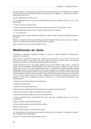 Apéndice A – Editor de Textos VI


Si desea introducir un número de espacios delante de un texto, podría usar el modificador de comandos
con el comando insertar. Introduzca el número de repeticiones (n) y después |_i_| seguido por el espacio y
luego pulse la tecla |_Esc_|.
ni inserta algún texto y lo repite n veces.
Los comandos que tratan con líneas usan el modificador para referirse al número de línea. El |_G_| es un
buen ejemplo.
1G mueve el cursor a la primera línea.
vi tiene un voluminoso grupo de comandos que se puede usar para mover el cursor por el texto.
vi también puede posicionar el cursor en una línea desde la línea de comandos.
vi +10 mi_fichero.tex
Este comando abre el fichero llamado mi_fichero.tex y pone el cursor 10 líneas más abajo del comienzo
del fichero.
Pruebe los comandos de esta sección. Muy poca gente los recuerda todos en una sola sesión. La mayor
parte de los usuarios solamente utiliza una parte de estos comandos.
Ahora se puede mover, pero ¿cómo modificar el texto?



Modificación del texto
El propósito es cambiar el contenido del fichero y vi ofrece un amplio conjunto de comandos para
ayudarnos en este proceso.
Esta sección se concentra en añadir texto, cambiar el texto existente y borrar texto. Al final de esta
sección usted tendrá el conocimiento para crear cualquier fichero de texto que desee. Las secciones
restantes se concentran en comandos más especializados y convenientes.
Cuando usted teclea nuevo texto puede introducir varias líneas usando la tecla |_Intro_|. Si hay que
corregir un error tipográfico mientras introduce texto, puede usar la tecla |_Retroceso_| para mover el
cursor sobre el texto. Las varias implementaciones de vi se comportan de manera diferente. Algunas
simplemente mueven el cursor hacia atrás y el texto sigue viéndose y es aceptado. Otras borran el texto
cuando pulsa la tecla de borrado. Otras versiones, incluso, permiten usar las teclas de cursores para mover
el cursor mientras se está en modo de entrada de texto. Este modo de funcionamiento no es el normal de
vi. Si el texto es visible y usa la tecla |_Esc_| mientras está en la línea en la que pulsó |_Retroceso_|,
entonces el texto que hay después del cursor se borrará. Use el editor para acostumbrarse a este
comportamiento.
a Añadir texto a partir de la posición actual del cursor.
A Añadir al final de la línea.
i Insertar texto a la izquierda del cursor.
I Insertar texto a la izquierda del primer carácter que no sea espacio en la línea actual.
o Abrir una nueva línea y añade texto debajo de la línea actual.
O Abrir una nueva línea y añade texto encima de la línea actual.
vi tiene un pequeño grupo de comandos para borrar texto que se pueden mejorar con el uso de
modificadores.
x Borrar el carácter que está debajo del cursor.
dw Borrar desde la posición actual al final de la palabra.
dd Borrar la línea actual.
D Borrar desde la posición actual al final de la línea.
Los modificadores se pueden usar para aumentar la potencia de los comandos. Los siguientes ejemplos
son un subgrupo de las posibilidades.
nx Borrar n caracteres desde el que está bajo el cursor.
 