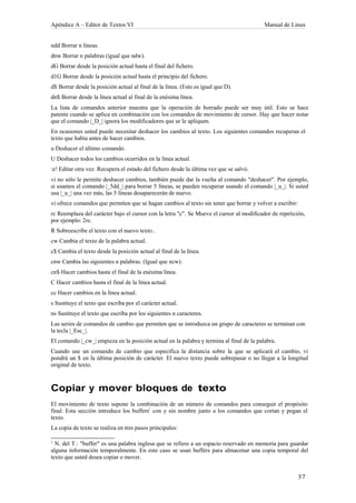 Apéndice A – Editor de Textos VI                                                          Manual de Linux


ndd Borrar n líneas.
dnw Borrar n palabras (igual que ndw).
dG Borrar desde la posición actual hasta el final del fichero.
d1G Borrar desde la posición actual hasta el principio del fichero.
d$ Borrar desde la posición actual al final de la línea. (Esto es igual que D).
dn$ Borrar desde la línea actual al final de la enésima línea.
La lista de comandos anterior muestra que la operación de borrado puede ser muy útil. Esto se hace
patente cuando se aplica en combinación con los comandos de movimiento de cursor. Hay que hacer notar
que el comando |_D_| ignora los modificadores que se le apliquen.
En ocasiones usted puede necesitar deshacer los cambios al texto. Los siguientes comandos recuperan el
texto que había antes de hacer cambios.
u Deshacer el último comando.
U Deshacer todos los cambios ocurridos en la línea actual.
:e! Editar otra vez. Recupera el estado del fichero desde la última vez que se salvó.
vi no sólo le permite deshacer cambios, también puede dar la vuelta al comando "deshacer". Por ejemplo,
si usamos el comando |_5dd_| para borrar 5 líneas, se pueden recuperar usando el comando |_u_|. Si usted
usa |_u_| una vez más, las 5 líneas desaparecerán de nuevo.
vi ofrece comandos que permiten que se hagan cambios al texto sin tener que borrar y volver a escribir:
rc Reemplaza del carácter bajo el cursor con la letra "c". Se Mueve el cursor al modificador de repetición,
por ejemplo: 2rc.
R Sobreescribe el texto con el nuevo texto..
cw Cambia el texto de la palabra actual.
c$ Cambia el texto desde la posición actual al final de la línea.
cnw Cambia las siguientes n palabras. (Igual que ncw).
cn$ Hacer cambios hasta el final de la enésima línea.
C Hacer cambios hasta el final de la línea actual.
cc Hacer cambios en la línea actual.
s Sustituye el texto que escriba por el carácter actual.
ns Sustituye el texto que escriba por los siguientes n caracteres.
Las series de comandos de cambio que permiten que se introduzca un grupo de caracteres se terminan con
la tecla |_Esc_|.
El comando |_cw_| empieza en la posición actual en la palabra y termina al final de la palabra.
Cuando use un comando de cambio que especifica la distancia sobre la que se aplicará el cambio, vi
pondrá un $ en la última posición de carácter. El nuevo texto puede sobrepasar o no llegar a la longitud
original de texto.



Copiar y mover bloques de texto
El movimiento de texto supone la combinación de un número de comandos para conseguir el propósito
final. Esta sección introduce los buffers1 con y sin nombre junto a los comandos que cortan y pegan el
texto.
La copia de texto se realiza en tres pasos principales:

1
  N. del T.: "buffer" es una palabra inglesa que se refiere a un espacio reservado en memoria para guardar
alguna información temporalmente. En este caso se usan buffers para almacenar una copia temporal del
texto que usted desea copiar o mover.
 