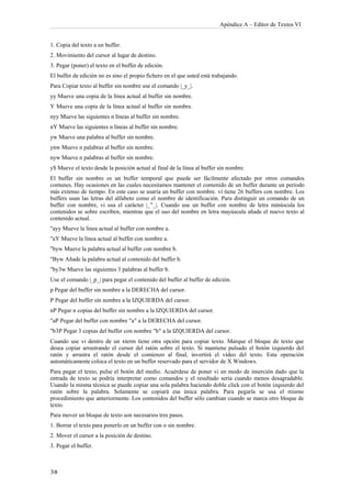 Apéndice A – Editor de Textos VI


1. Copia del texto a un buffer.
2. Movimiento del cursor al lugar de destino.
3. Pegar (poner) el texto en el buffer de edición.
El buffer de edición no es sino el propio fichero en el que usted está trabajando.
Para Copiar texto al buffer sin nombre use el comando |_y_|.
yy Mueve una copia de la línea actual al buffer sin nombre.
Y Mueve una copia de la línea actual al buffer sin nombre.
nyy Mueve las siguientes n líneas al buffer sin nombre.
nY Mueve las siguientes n líneas al buffer sin nombre.
yw Mueve una palabra al buffer sin nombre.
ynw Mueve n palabras al buffer sin nombre.
nyw Mueve n palabras al buffer sin nombre.
y$ Mueve el texto desde la posición actual al final de la línea al buffer sin nombre.
El buffer sin nombre es un buffer temporal que puede ser fácilmente afectado por otros comandos
comunes. Hay ocasiones en las cuales necesitamos mantener el contenido de un buffer durante un período
más extenso de tiempo. En este caso se usaría un buffer con nombre. vi tiene 26 buffers con nombre. Los
buffers usan las letras del alfabeto como el nombre de identificación. Para distinguir un comando de un
buffer con nombre, vi usa el carácter |_"_|. Cuando use un buffer con nombre de letra minúscula los
contenidos se sobre escriben, mientras que el uso del nombre en letra mayúscula añade el nuevo texto al
contenido actual.
"ayy Mueve la línea actual al buffer con nombre a.
"aY Mueve la línea actual al buffer con nombre a.
"byw Mueve la palabra actual al buffer con nombre b.
"Byw Añade la palabra actual al contenido del buffer b.
"by3w Mueve las siguientes 3 palabras al buffer b.
Use el comando |_p_| para pegar el contenido del buffer al buffer de edición.
p Pegar del buffer sin nombre a la DERECHA del cursor.
P Pegar del buffer sin nombre a la IZQUIERDA del cursor.
nP Pegar n copias del buffer sin nombre a la IZQUIERDA del cursor.
"aP Pegar del buffer con nombre "a" a la DERECHA del cursor.
"b3P Pegar 3 copias del buffer con nombre "b" a la IZQUIERDA del cursor.
Cuando use vi dentro de un xterm tiene otra opción para copiar texto. Marque el bloque de texto que
desea copiar arrastrando el cursor del ratón sobre el texto. Si mantiene pulsado el botón izquierdo del
ratón y arrastra el ratón desde el comienzo al final, invertirá el vídeo del texto. Esta operación
automáticamente coloca el texto en un buffer reservado para el servidor de X Windows.
Para pegar el texto, pulse el botón del medio. Acuérdese de poner vi en modo de inserción dado que la
entrada de texto se podría interpretar como comandos y el resultado sería cuando menos desagradable.
Usando la misma técnica se puede copiar una sola palabra haciendo doble click con el botón izquierdo del
ratón sobre la palabra. Solamente se copiará esa única palabra. Para pegarla se usa el mismo
procedimiento que anteriormente. Los contenidos del buffer sólo cambian cuando se marca otro bloque de
texto.
Para mover un bloque de texto son necesarios tres pasos.
1. Borrar el texto para ponerlo en un buffer con o sin nombre.
2. Mover el cursor a la posición de destino.
3. Pegar el buffer.
 