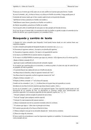 Apéndice A – Editor de Textos VI                                                             Manual de Linux


El proceso es el mismo que el de copia con un solo cambio en el primer paso para borrar. Cuando
Se usa el comando |_dd_|, la línea se borra y se coloca en el buffer sin nombre. Luego puede poner el
Contenido del mismo modo que lo hizo cuando copió el texto en la posición deseada.
"add Borrar la línea y ponerla en el buffer con nombre a.
"a4dd Borrar cuatro líneas y ponerlas en el buffer con nombre a.
dw Borrar una palabra y ponerla en el buffer sin nombre.
Vea la sección sobre el modificado de texto para ver más ejemplos de borrado de texto.
En el caso de que el sistema falle, el contenido de todos los buffers se pierde excepto el contenido de los
buffers de edición, que se puede recuperar (ver comandos Útiles).



Búsqueda y cambio de texto
vi dispone de varios comandos para búsqueda. Usted puede buscar desde un solo carácter hasta una
expresión completa.
Los dos comandos principales de búsqueda basados en caracteres son |_f_| y |_t_|.
fc Encuentra el siguiente carácter c. Se mueve a la derecha del siguiente.
Fc Encuentra el siguiente carácter c. Se mueve a la izquierda del anterior.
tc Se mueve a la DERECHA al carácter anterior al siguiente c.
Tc Se mueve a la IZQUIERDA al carácter que sigue al c anterior. vi(En algunas esto es lo mismo que Fc).
; Repite el último comando f,F,t,T.
, Igual que (;) pero cambiando la dirección del comando original.
Si el carácter que usted buscaba no se encuentra, vi emitirá un pitido o le dará otro tipo de señal (tal vez
un parpadeo de toda la pantalla).
vi le permite buscar una cadena de texto en el buffer de edición.
/tira Busca hacia la derecha y abajo la siguiente instancia de "tira".
?tira Busca hacia la izquierda y arriba la siguiente instancia de "tira".
n Repite el último comando / o ?.
N Repite el último comando / o ? en la dirección opuesta.
Cuando use los comandos ||/_||or |_?_|, la última línea en la parte baja de la pantalla se vaciará.
Introduzca en esa línea la tira de caracteres que desea buscar y pulse |_Intro_|.
La tira en el comando ||/_||or |_?_|puede ser una expresión regular. Una expresión regular puede ser una
descripción de un conjunto de tiras. La descripción se construye usando texto entremezclado con
caracteres especiales. Los caracteres especiales de una expresión regular son. * [ ] ^ $.
. Vale por cualquier carácter excepto el carácter de nueva línea.
" Tecla de "escape" para cualquier carácter especial.
* Vale por 0 o más instancias del carácter anterior.
[ ] Busca exactamente uno de los caracteres incluidos entre los corchetes.
^ El carácter que sigue a ^ debe estar al principio de la línea.
$ El carácter que precede a $ se busca al final de la línea.
[^] Busca cualquier cosa que no se encuentre después de ^ dentro de los corchetes.
[-] Busca un rango de caracteres.
El único modo de acostumbrarse a usar las expresiones regulares es usándolas. A continuación mostramos
varios ejemplos de uso:
 