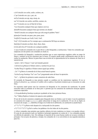 Apéndice A – Editor de Textos VI


c.ch Coincide con coche, cacho, cochera, etc.
c".pe Coincide con c.pe, c.per, etc.
sto*p Coincide con stp, stop, stoop, etc.
car.*n Coincide con cartón, carrillón, carmen, etc.
xyz.* Coincide con xyz al final de la línea.
^Los Encuentra cualquier línea que empiece con Los.
abcdef$ Encuentra cualquier línea que termine con abcdef.
^Solo$ Coincide con cualquier línea que sólo tenga la palabra "Solo".
p[aiue]so Coincide con paso, piso, puso, peso.
Ver[D-F] Coincide con VerD, VerE, VerF.
Ver[^1-9] Coincide con Ver siempre que a continuación NO haya un número.
the[ir][re] Coincide con their, therr, there, theie.
[A-Za-z][A-Za-z]* Coincide con cualquier palabra.
vi usa el modo de comandos de ex para llevar a cabo búsquedas y sustituciones. Todos los comandos que
empiezan con dos puntos son comandos en modo ex.
Los comandos de búsqueda y sustitución permiten que se usen expresiones regulares sobre un rango de
líneas y sustituir la tira de caracteres que se busca. El usuario puede pedir confirmación antes de que se
realice la sustitución. Merece la pena hacer una revisión de la representación de los números de línea en el
tutorial de ed.
:<prim>,<ult>s/<busca>/<sust>/g Comando general.
:1,$s/los/Los/g Buscar el fichero entero y sustituir los por Los.
:%s/the/The/g % significa el fichero entero (igual que arriba).
:.,5s/^.*//g Borra el contenido de la línea actual hasta la quinta.
:%s/los/Los/gc Sustituye "los" con "Los" preguntando antes de hacer la operación.
:%s/^....//g Borra los primeros cuatro caracteres de cada línea.
El comando de búsqueda es muy potente cuando se combina con las expresiones regulares. Si no se
incluye la directiva |_g_| entonces el cambio sólo se aplica a la primera instancia que se encuentre en cada
línea.
En ocasiones usted quiere usar los caracteres de búsqueda en los caracteres de sustitución. Se puede
reescribir todo el comando en la línea pero vi permite que los caracteres de sustitución incluyan algunos
caracteres especiales.
:1,5s/ayuda/&ndo/g Sustituye ayuda por ayudando en las cinco primeras líneas.
:%s/ */&&/g Duplica el número de espacios entre palabras.
El uso de la tira de caracteres completa para búsqueda tiene sus límites y por lo tanto vi usa los paréntesis
en secuencia de escape ||_(_|| y ||_)_||para seleccionar el rango de la sustitución. El uso de un dígito en
secuencia de escape |_1_| identifica el rango en el orden de la definición y la sustitución se puede hacer.
:s/"^"(.*"):.*/"1/g Borra todo después de e incluyendo los dos puntos.
:s/"(.*"):"(.*")/"2:"1/g Da la vuelta a las palabras a los dos lados de los dos puntos.
vi ofrece comandos muy potentes que muchos editores de texto modernos no tienen o no pueden ofrecer.
El coste de esta potencia suele ser también el principal argumento en contra de vi. Los comandos pueden
ser difíciles de aprender y leer. Sin embargo, la mayoría de las cosas buenas suelen ser un poco extrañas al
principio. Con un poco de práctica y tiempo, los comandos de vi se convertirán en una segunda naturaleza
para Ud..
 