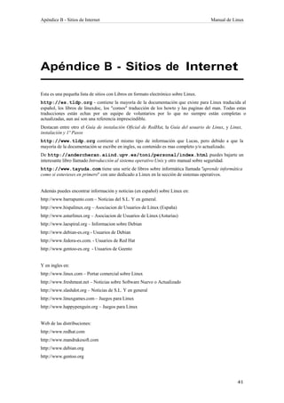 Apéndice B - Sitios de Internet                                                      Manual de Linux




Apéndice B - Sitios de Internet

Esta es una pequeña lista de sitios con Libros en formato electrónico sobre Linux.
http://es.tldp.org - contiene la mayoría de la documentación que existe para Linux traducida al
español, los libros de linuxdoc, los "comos" traducción de los howto y las paginas del man. Todas estas
traducciones están echas por un equipo de voluntarios por lo que no siempre están completas o
actualizadas, aun así son una referencia imprescindible.
Destacan entre otro el Guía de instalación Oficial de RedHat, la Guía del usuario de Linux, y Linux,
instalación y 1º Pasos
http://www.tldp.org contiene el mismo tipo de información que Lucas, pero debido a que la
mayoría de la documentación se escribe en ingles, su contenido es mas completo y/o actualizado.
De http://andercheran.aiind.upv.es/toni/personal/index.html puedes bajarte un
interesante libro llamado Introducción al sistema operativo Unix y otro manual sobre seguridad.
http://www.tayuda.com tiene una serie de libros sobre informática llamada "aprende informática
como si estuvieses en primero" con uno dedicado a Linux en la sección de sistemas operativos.


Además puedes encontrar información y noticias (en español) sobre Linux en:
http://www.barrapunto.com – Noticias del S.L. Y en general.
http://www.hispalinux.org – Asociacion de Usuarios de Linux (España)
http://www.asturlinux.org – Asociacion de Usuarios de Linux (Asturias)
http://www.laespiral.org – Informacion sobre Debian
http://www.debian-es.org - Usuarios de Debian
http://www.fedora-es.com. - Usuarios de Red Hat
http://www.gentoo-es.org - Usuarios de Geento


Y en ingles en:
http://www.linux.com – Portar comercial sobre Linux
http://www.freshmeat.net – Noticias sobre Software Nuevo o Actualizado
http://www.slashdot.org – Noticias de S.L. Y en general
http://www.linuxgames.com – Juegos para Linux
http://www.happypenguin.org – Juegos para Linux


Web de las distribuciones:
http://www.redhat.com
http://www.mandrakesoft.com
http://www.debian.org
http://www.gentoo.org
 