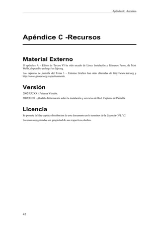 Apéndice C -Recursos




Apéndice C -Recursos


Material Externo
El apéndice A – Editor de Textos VI ha sido sacado de Linux Instalación y Primeros Pasos, de Matt
Wells, disponible en http://es.tldp.org.
Las capturas de pantalla del Tema 3 – Entorno Grafico han sido obtenidas de http://www.kde.org y
http://www.gnome.org respectivamente.



Versión
2002/XX/XX - Primera Versión.
2003/12/20 - Añadido Información sobre la instalación y servicios de Red, Capturas de Pantalla.



Licencia
Se permite la libre copia y distribucion de este documento en lo terminos de la Licencia GPL V2.
Las marcas registradas son propiedad de sus respectivos dueños.
 