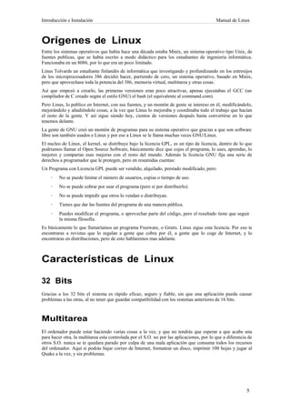 Introducción e Instalación                                                                 Manual de Linux



Orígenes de Linux
Entre los sistemas operativos que había hace una década estaba Minix, un sistema operativo tipo Unix, de
fuentes publicas, que se había escrito a modo didáctico para los estudiantes de ingeniería informática.
Funcionaba en un 8086, por lo que era un poco limitado.
Linus Tolvards un estudiante finlandés de informática que investigando y profundizando en los entresijos
de los microprocesadores 386 decidió hacer, partiendo de cero, un sistema operativo, basado en Minix,
pero que aprovechase toda la potencia del 386, memoria virtual, multitarea y otras cosas.
Así que empezó a crearlo, las primeras versiones eran poco atractivas, apenas ejecutabas el GCC (un
compilador de C creado según el estilo GNU) el bash (el equivalente al command.com).
Pero Linus, lo publico en Internet, con sus fuentes, y un montón de gente se intereso en él, modificándolo,
mejorándolo y añadiéndole cosas, a la vez que Linus lo mejoraba y coordinaba todo el trabajo que hacían
el resto de la gente. Y así sigue siendo hoy, cientos de versiones después hasta convertirse en lo que
tenemos delante.
La gente de GNU creó un montón de programas para su sistema operativo que gracias a que son software
libre son también usados e Linux y por eso a Linux se le llama muchas veces GNU/Linux.
El nucleo de Linux, el kernel, se distribuye bajo la licencia GPL, es un tipo de licencia, dentro de lo que
podríamos llamar el Open Source Software, básicamente dice que cojas el programa, lo uses, aprendas, lo
mejores y compartas esas mejoras con el resto del mundo. Además la licencia GNU fija una serie de
derechos a programador que le protegen, pero en resumidas cuentas:
Un Programa con Licencia GPL puede ser vendido, alquilado, prestado modificado, pero:
    ·    No se puede limitar el número de usuarios, copias o tiempo de uso.
    ·    No se puede cobrar por usar el programa (pero sí por distribuirlo).
    ·    No se puede impedir que otros lo vendan o distribuyan.
    ·    Tienes que dar las fuentes del programa de una manera pública.
    ·    Puedes modificar el programa, o aprovechar parte del código, pero el resultado tiene que seguir
         la misma filosofía.
Es básicamente lo que llamaríamos un programa Freeware, o Gratis. Linux sigue esta licencia. Por eso te
encontraras a revistas que lo regalan a gente que cobra por él, a gente que lo coge de Internet, y lo
encontraras en distribuciones, pero de esto hablaremos mas adelante.



Características de Linux

32 Bits
Gracias a los 32 bits el sistema es rápido eficaz, seguro y fiable, sin que una aplicación pueda causar
problemas a las otras, al no tener que guardar compatibilidad con los sistemas anteriores de 16 bits.



Multitarea
El ordenador puede estar haciendo varias cosas a la vez, y que no tendrás que esperar a que acabe una
para hacer otra, la multitarea esta controlada por el S.O. no por las aplicaciones, por lo que a diferencia de
otros S.O. nunca se te quedara parado por culpa de una mala aplicación que consuma todos los recursos
del ordenador. Aquí si podrás bajar correo de Internet, formatear un disco, imprimir 100 hojas y jugar al
Quake a la vez, y sin problemas.
 