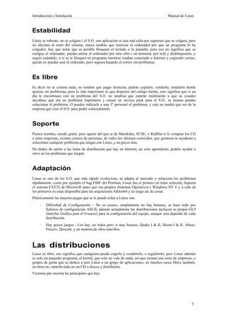 Introducción e Instalación                                                              Manual de Linux



Estabilidad
Linux es robusto, no se colgara ( el S.O. una aplicación si esta mal echa por supuesto que se colgara, pero
no afectara al resto del sistema, nunca tendrás que reiniciar el ordenador por que un programa lo ha
colgado), hay que notar que es posible bloquear el teclado o la pantalla, pero eso no significa que se
cuelgue el ordenador, puedes entrar al ordenador por otro sitio ( un terminal, por red) y desbloquearlo, y
seguir usándolo, o si se te bloquea un programa mientras estabas conectado a Internet y cogiendo correo,
quizás no puedas usar el ordenado, pero seguirá bajando el correo sin problemas.



Es libre
Es decir no te costara nada, no tendrás que pagar licencias, podrás copiarlo, venderlo, instalarlo donde
quieras sin problemas, pero lo más importante es que dispones del código fuente, esto significa que si un
día te encontrases con un problema del S.O. no tendrías que esperar inútilmente a que su creador
decidiese que era un problema importante y crease un service pack para el S.O., tu mismo puedes
solucionar el problema. O puedes indicarle a una 3º personal el problema, y esta no tendrá que ser de la
empresa que creo el S.O. para poder solucionártelo.



Soporte
Parece mentira, siendo gratis, pero aparte del que te da Mandrake, SUSE, o RedHat si le comprar los CD
a estas empresas, existen cientos de personas, de todos los idiomas conocidos, que gustosos te ayudaran a
solucionar cualquier problema que tengas con Linux, y en pocos días.
No dudes de unirte a las listas de distribución que hay en Internet, no solo aprenderás, podrás ayudar a
otros en los problemas que tengan.



Adaptación
Linux es uno de los S.O. que más rápido evoluciona, se adapta al mercado y soluciona los problemas
rápidamente, como por ejemplo el bug F00F del Pentium, Linux fue el primero en tener solución, Soporta
el sistema FAT32 de Microsoft antes que sus propios Sistemas Operativos ( Windows NT 4 ), a sido de
los primeros en estar disponible para las arquitectura Athlon64 y un largo etc de cosas.
Prácticamente las mayores pegas que se le puede echar a Linux son:
    ·   Dificultad de Configuración – No es exacto, simplemente no hay botones, se hace todo por
        ficheros de configuración ASCII, además actualmente las distribuciones incluyen su propio GUI
        (Interfaz Grafica para el Usuario) para la configuración del equipo, aunque esta depende de cada
        distribución.
    ·   Hay pocos juegos - Los hay, no todos pero sí muy buenos, Quake I & II, Doom I & II. Abuse,
        Freeciv, Descent, y un monton de ellos sencillos.



Las distribuciones
Linux es libre, eso significa que cualquiera puede cogerlo y vendértelo, o regalártelo, pero Linux además
es solo un pequeño programa, el kernel, que solo no vale de nada, así que existen una serie de empresas, o
grupos de gente que se dedica a unir Linux a un grupo de aplicaciones, en muchos casos libres también,
en otros no, meterlo todo en un CD o discos y distribuirlo.
Veremos por encima las principales que hay:
 