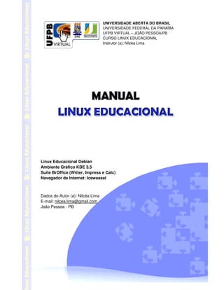 ! 
UNIVERSIDADE ABERTA DO BRASIL 
UNIVERSIDADE FEDERAL DA PARAÍBA 
UFPB VIRTUAL – JOÃO PESSOA/PB 
CURSO LINUX EDUCACIONAL 
Instrutor (a): Nilcéa Lima 
 
 
 
 
 
 
 
Linux Educacional Debian 
Ambiente Gráfico KDE 3.5 
Suíte BrOffice (Writer, Impress e Calc) 
Navegador de Internet: Iceweasel 
Dados do Autor (a): Nilcéa Lima 
E-mail: nilcea.lima@gmail.com 
João Pessoa - PB 
 
 
 
 