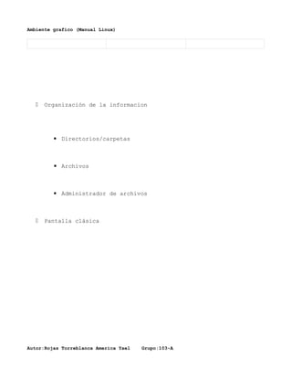 Ambiente grafico (Manual Linux)




     Organización de la informacion




        ▪ Directorios/carpetas



         ▪ Archivos



        ▪ Administrador de archivos



     Pantalla clásica




Autor:Rojas Torreblanca America Yael   Grupo:103-A
 