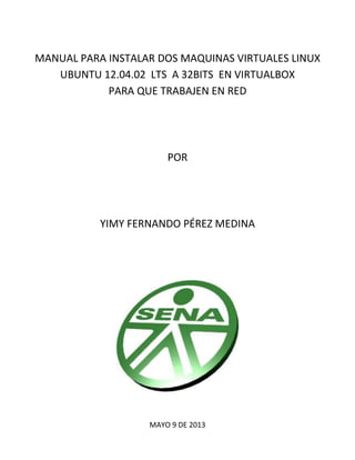 MANUAL PARA INSTALAR DOS MAQUINAS VIRTUALES LINUX
UBUNTU 12.04.02 LTS A 32BITS EN VIRTUALBOX
PARA QUE TRABAJEN EN RED

POR...