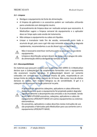 MEDICALSAN Realizar& Inspirar
AFE – 8.12438.1 2° edição 2016/11 9
3.3 – Limpeza
 Desligue o equipamento da fonte de alimentação.
 A limpeza do gabinete e os acessórios podem ser realizados utilizando
pano umedecido com detergente neutro.
 O procedimento de limpeza deve ser realizado sempre que necessário. A
MedicalSan sugere a limpeza semanal do equipamento e o aplicador
deve ser limpo após cada sessão de tratamento.
 Não coloque o equipamento ou cabos em líquidos.
 Limpar o transdutor todo fim de sessão, removendo assim todo o
acumulo de gel, pois caso o gel não seja removido a manopla se degrada
rapidamente, recomendamos o uso de álcool com um pano seco.
Não é necessário esterilizar nenhuma parte ou peça para o uso deste
equipamento.
Limpeza e desinfecção sempre devem ser feitas com o plugue do cabo
de alimentação elétrica desligado da tomada de rede.
3.4 – Biocompatibilidade
Os materiais que possuem contato com o paciente (ISO 10993-1): A MedicalSan
declara que o (cabeçote/gel) de acoplamento fornecidos com o equipamento
não ocasionam reações alérgicas. O (cabeçote/gel) devem ser somente
colocados em contato com a superfície intacta da pele, respeitando-se um
tempo limite de duração deste contato de 24 horas. Não existe risco de efeitos
danosos às células, nem reações alérgicas ou de sensibilidade. O gel e o
cabeçote não ocasionam irritação potencial na pele.
A utilização de acessórios cabeçotes, aplicadores e cabos diferentes
daqueles para os quais o equipamento foi projetado podem degradar
significativamente o desempenho das emissões e da imunidade. Sendo
assim, NÃO UTILIZAR acessórios, cabeçotes, aplicadores e cabos do
equipamento LIPOCAVITY WAVE em outros equipamentos ou sistemas
eletromédicos.
Os acessórios, aplicadores e cabos descritos nestas instruções de uso
são projetados e fabricados pela MedicalSan para uso somente com o
equipamento LIPOCAVITY WAVE.
 