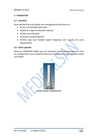 MEDICALSAN Realizar& Inspirar
AFE – 8.12438.1 2° edição 2016/11 10
4 - TRANSDUTOR
4.1 – Acessórios
Parte adicional para utilização com o equipamento de maneira a:
 Prover sua utilização destinada;
 Adaptá-lo a alguma utilização especial;
 Facilitar sua utilização;
 Aumentar seu desempenho
 Permitir que suas funções sejam integradas com aquelas de outro
equipamento.
4.2 – Partes aplicada
Parte do LIPOCAVITY WAVE que em utilização normal necessariamente entra
em contato físico com o paciente para que o equipamento ou o sistema realize
sua função.
VISÃO GERAL TRANSDUTOR
 