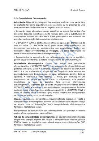 MEDICALSAN Realizar& Inspirar
AFE – 8.12438.1 2° edição 2016/11 12
5.2 – Compatibilidade Eletromagnética
Advertência: Não está previsto o uso desta unidade em locais onde exista risco
de explosão, tais como departamentos de anestesia, ou na presença de uma
mistura anestésica inflamável com ar, oxigênio ou óxido nitroso.
• O uso de cabos, eletrodos e outros acessórios de outros fabricantes e/ou
diferentes daqueles especificados neste manual, bem como a substituição de
componentes internos do LIPOCAVITY WAVE pode resultar em aumento das
emissões ou diminuição da imunidade do equipamento.
• O LIPOCAVITY WAVE é destinado para utilização apenas por profissionais da
área da saúde. O LIPOCAVITY WAVE pode causar rádio interferência ou
interromper operações de equipamentos nas proximidades. Poderá ser
necessário adotar procedimentos de mitigação, tais como reorientação ou
realocação do equipamento ou a blindagem do local.
• Equipamentos de comunicação por radiofrequência, móveis ou portáteis,
podem causar interferência e afetar o funcionamento do LIPOCAVITY WAVE.
Interferência eletromagnética: Quanto aos limites para perturbação
eletromagnética, o LIPOCAVITY WAVE é um equipamento eletromédicos que
pertence ao Grupo 2 Classe A. A conexão simultânea do paciente ao LIPOCAVITY
WAVE e a um equipamento cirúrgico de alta frequência pode resultar em
queimaduras no local de aplicação dos eletrodos aplicadores e possível dano ao
aparelho. A operação a curta distância (1 metro, por exemplo) de um
equipamento de terapia por ondas curtas ou micro-ondas pode produzir
instabilidade na saída do aparelho. Para prevenir interferências
eletromagnéticas, sugerimos que se utilize um grupo de rede elétrica para o
LIPOCAVITY WAVE e um outro grupo separado para os equipamentos de ondas
curtas ou micro-ondas. Sugerimos ainda que o paciente, o LIPOCAVITY WAVE e
cabos de conexão sejam instalados a pelo menos 3 metros dos equipamentos
de terapia por ondas curtas ou micro-ondas.
Atenção: Equipamentos eletromédicos requerem atenção especial em relação à
compatibilidade eletromagnética e devem ser instalados e colocados em serviço
de acordo com as informações sobre compatibilidade eletromagnética
fornecidas nas tabelas a seguir.
Equipamentos de comunicação por radiofrequência (RF) portáteis e móveis
podem afetar equipamentos eletromédicos.
Tabelas de compatibilidade eletromagnética: Os equipamentos eletromédicos
exigem uma atenção especial em relação à compatibilidade eletromagnética
(EMC) e devem ser instalados e operados de acordo com as informações EMC
fornecidas nas tabelas a seguir:
 