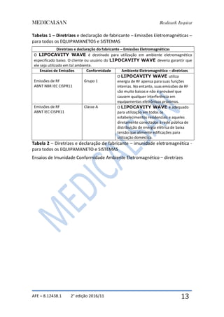 MEDICALSAN Realizar& Inspirar
AFE – 8.12438.1 2° edição 2016/11 13
Tabelas 1 – Diretrizes e declaração de fabricante – Emissões Eletromagnéticas –
para todos os EQUIPAMANETOS e SISTEMAS
Diretrizes e declaração do fabricante – Emissões Eletromagnéticas
O LIPOCAVITY WAVE é destinado para utilização em ambiente eletromagnético
especificado baixo. O cliente ou usuário do LIPOCAVITY WAVE deveria garantir que
ele seja utilizado em tal ambiente.
Ensaios de Emissões Conformidade Ambiente Eletromagnético – diretrizes
Emissões de RF
ABNT NBR IEC CISPR11
Grupo 1
O LIPOCAVITY WAVE utiliza
energia de RF apensa para suas funções
internas. No entanto, suas emissões de RF
são muito baixas e não é provável que
causem qualquer interferência em
equipamentos eletrônicos próximos.
Emissões de RF
ABNT IEC CISPR11
Classe A O LIPOCAVITY WAVE é adequado
para utilização em todos os
estabelecimentos residenciais e aqueles
diretamente conectados à rede pública de
distribuição de energia elétrica de baixa
tensão que alimente edificações para
utilização doméstica.
Tabela 2 – Diretrizes e declaração de fabricante – imunidade eletromagnética -
para todos os EQUIPAMANETO e SISTEMAS
Ensaios de Imunidade Conformidade Ambiente Eletromagnético – diretrizes
 