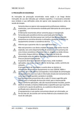 MEDICALSAN Realizar& Inspirar
AFE – 8.12438.1 2° edição 2016/11 18
6–PRECAUÇÕES DE SEGURANÇA
As instruções de precaução encontradas nesta seção e ao longo destas
instruções de uso são indicadas por símbolo específico. É necessário entender
esse símbolo e suas definições antes de operar este equipamento e antes da
sessão de terapia.
Somente deve-se operar este equipamento profissionais médicos,
esteticistas, com treinamento recebido pelo fabricante de como operar
o aparelho.
O fabricante recomenda utilizar somente peças e manutenção
fornecidas pela assistência técnica autorizada pelo fabricante.
O equipamento não deve passar por nenhum tipo de manutenção
preventiva ou corretiva durante a utilização e qualquer problema no
equipamento contatar a assistência técnica.
Informo que o paciente não é o operador destinado.
Não está previsto o uso desta unidade em locais onde exista risco de
explosão, tais como departamentos de anestesia, ou na presença de
uma mistura anestésica inflamável com ar, oxigênio ou óxido nitroso.
Para evitar choque elétrico, desligue o aparelho da fonte de
alimentação antes de realizar qualquer procedimento de manutenção.
Procure pessoal especializado.
O paciente deve estar deitado em uma maca, onde receberá
aplicações, nas coxas, na parte inferior da barriga, culote, cantinho do
cotovelo.
O procedimento de instalação o usuário deve se atentar as
informações de tensão do equipamento no caso 220VAC ⁄60Hz e
confirmar se a rede elétrica corresponde a necessidade de alimentação
do equipamento mas isso tudo é informado através do treinamento de
uso o qual é dado quando o produto é vendido.
Suas manutenções preventivas são a cada 12 meses sugeridos pela
fabrica, para a realização da troca do cristal, pois o mesmo perde
forças conforme aplicações, não são necessariamente trocados, porém
deve ser enviada a empresa (fabricante) o aparelho para que seja feita
a vistoria.(E o ajuste de potência, ou a potencia não precisa ser
verificado com o decorrer do uso).
O equipamento e suas partes consumíveis devem ser eliminados, ao
fim da vida útil, de acordo com normas federais e/ou estaduais e/ou
locais de cada país.
 