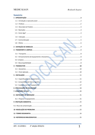 MEDICALSAN Realizar& Inspirar
AFE – 8.12438.1 2° edição 2016/11 1
Sumário
1 - APRESENTAÇÃO .....................................................................................................................................2
1.1- Introdução a Lipocavity wave ..........................................................................................................2
1.2 – Prefácio ...........................................................................................................................................2
1.3 – Descrição do Produto......................................................................................................................3
1.4 – Restrições ........................................................................................................................................3
1.5 – Como Age? ......................................................................................................................................3
1.6 – Indicação .........................................................................................................................................5
1.7 – Contraindicação ..............................................................................................................................5
1.8 – Efeitos .............................................................................................................................................6
2 – DEFINIÇÃO DE SIMBOLOS......................................................................................................................7
3 – TRANSPORTE E LIMPEZA........................................................................................................................8
3.1 – Transporte.......................................................................................................................................8
3.2 – Armazenamento do Equipamento e Acessórios .............................................................................8
3.3 –Limpeza.............................................................................................................................................8
3.4 – Biocompatibilidade ..........................................................................................................................8
4 – TRANSDUTOR.......................................................................................................................................10
4.1 – Acessórios......................................................................................................................................10
4.2 – Parte Aplicada ...............................................................................................................................10
5 – INSTALAÇÃO.........................................................................................................................................11
5.1 – Especificações do equipamento....................................................................................................11
5.2 – Compatibilidade Eletromagnética .................................................................................................12
5.3 – Cuidados com Seu Equipamento ...................................................................................................17
6 –PREUCAUÇÕES DE SEGURANÇA ...........................................................................................................18
7 –CONDIÇÕES DE USO .............................................................................................................................20
8 – INSTRUÇÕES DE OPERAÇÃO ................................................................................................................21
8.1 – Preparar o equipamento ...............................................................................................................21
9 –PROTEÇÃO AMBIENTAL ........................................................................................................................23
9.1– Risco de contaminação.......................................................................................................................23
10 –RESOLUÇÃO DO PROBLEMA...............................................................................................................23
11 –TERMO DEGARANTIA..........................................................................................................................24
12 –REFERENCIAS BIBLIOGRAFICAS ..........................................................................................................25
 