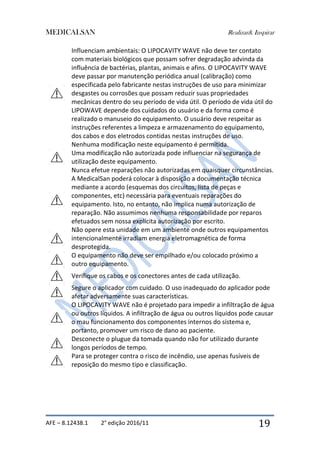 MEDICALSAN Realizar& Inspirar
AFE – 8.12438.1 2° edição 2016/11 19
Influenciam ambientais: O LIPOCAVITY WAVE não deve ter contato
com materiais biológicos que possam sofrer degradação advinda da
influência de bactérias, plantas, animais e afins. O LIPOCAVITY WAVE
deve passar por manutenção periódica anual (calibração) como
especificada pelo fabricante nestas instruções de uso para minimizar
desgastes ou corrosões que possam reduzir suas propriedades
mecânicas dentro do seu período de vida útil. O período de vida útil do
LIPOWAVE depende dos cuidados do usuário e da forma como é
realizado o manuseio do equipamento. O usuário deve respeitar as
instruções referentes a limpeza e armazenamento do equipamento,
dos cabos e dos eletrodos contidas nestas instruções de uso.
Nenhuma modificação neste equipamento é permitida.
Uma modificação não autorizada pode influenciar na segurança de
utilização deste equipamento.
Nunca efetue reparações não autorizadas em quaisquer circunstâncias.
A MedicalSan poderá colocar à disposição a documentação técnica
mediante a acordo (esquemas dos circuitos, lista de peças e
componentes, etc) necessária para eventuais reparações do
equipamento. Isto, no entanto, não implica numa autorização de
reparação. Não assumimos nenhuma responsabilidade por reparos
efetuados sem nossa explícita autorização por escrito.
Não opere esta unidade em um ambiente onde outros equipamentos
intencionalmente irradiam energia eletromagnética de forma
desprotegida.
O equipamento não deve ser empilhado e/ou colocado próximo a
outro equipamento.
Verifique os cabos e os conectores antes de cada utilização.
Segure o aplicador com cuidado. O uso inadequado do aplicador pode
afetar adversamente suas características.
O LIPOCAVITY WAVE não é projetado para impedir a infiltração de água
ou outros líquidos. A infiltração de água ou outros líquidos pode causar
o mau funcionamento dos componentes internos do sistema e,
portanto, promover um risco de dano ao paciente.
Desconecte o plugue da tomada quando não for utilizado durante
longos períodos de tempo.
Para se proteger contra o risco de incêndio, use apenas fusíveis de
reposição do mesmo tipo e classificação.
 