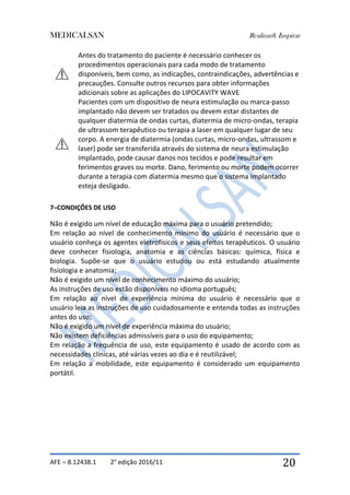 MEDICALSAN Realizar& Inspirar
AFE – 8.12438.1 2° edição 2016/11 20
Antes do tratamento do paciente é necessário conhecer os
procedimentos operacionais para cada modo de tratamento
disponíveis, bem como, as indicações, contraindicações, advertências e
precauções. Consulte outros recursos para obter informações
adicionais sobre as aplicações do LIPOCAVITY WAVE
Pacientes com um dispositivo de neura estimulação ou marca-passo
implantado não devem ser tratados ou devem estar distantes de
qualquer diatermia de ondas curtas, diatermia de micro-ondas, terapia
de ultrassom terapêutico ou terapia a laser em qualquer lugar de seu
corpo. A energia de diatermia (ondas curtas, micro-ondas, ultrassom e
laser) pode ser transferida através do sistema de neura estimulação
implantado, pode causar danos nos tecidos e pode resultar em
ferimentos graves ou morte. Dano, ferimento ou morte podem ocorrer
durante a terapia com diatermia mesmo que o sistema implantado
esteja desligado.
7–CONDIÇÕES DE USO
Não é exigido um nível de educação máxima para o usuário pretendido;
Em relação ao nível de conhecimento mínimo do usuário é necessário que o
usuário conheça os agentes eletrofísicos e seus efeitos terapêuticos. O usuário
deve conhecer fisiologia, anatomia e as ciências básicas: química, física e
biologia. Supõe-se que o usuário estudou ou está estudando atualmente
fisiologia e anatomia;
Não é exigido um nível de conhecimento máximo do usuário;
As instruções de uso estão disponíveis no idioma português;
Em relação ao nível de experiência mínima do usuário é necessário que o
usuário leia as instruções de uso cuidadosamente e entenda todas as instruções
antes do uso;
Não é exigido um nível de experiência máxima do usuário;
Não existem deficiências admissíveis para o uso do equipamento;
Em relação a frequência de uso, este equipamento é usado de acordo com as
necessidades clínicas, até várias vezes ao dia e é reutilizável;
Em relação a mobilidade, este equipamento é considerado um equipamento
portátil.
 