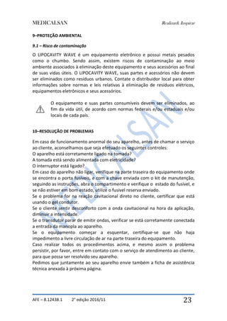 MEDICALSAN Realizar& Inspirar
AFE – 8.12438.1 2° edição 2016/11 23
9–PROTEÇÃO AMBIENTAL
9.1 – Risco de contaminação
O LIPOCAVITY WAVE é um equipamento eletrônico e possui metais pesados
como o chumbo. Sendo assim, existem riscos de contaminação ao meio
ambiente associados à eliminação deste equipamento e seus acessórios ao final
de suas vidas úteis. O LIPOCAVITY WAVE, suas partes e acessórios não devem
ser eliminados como resíduos urbanos. Contate o distribuidor local para obter
informações sobre normas e leis relativas à eliminação de resíduos elétricos,
equipamentos eletrônicos e seus acessórios.
O equipamento e suas partes consumíveis devem ser eliminados, ao
fim da vida útil, de acordo com normas federais e/ou estaduais e/ou
locais de cada país.
10–RESOLUÇÃO DE PROBLEMAS
Em caso de funcionamento anormal do seu aparelho, antes de chamar o serviço
ao cliente, aconselhamos que seja efetuado os seguintes controles:
O aparelho está corretamente ligado na tomada?
A tomada está sendo alimentada com eletricidade?
O interruptor está ligado?
Em caso do aparelho não ligar, verifique na parte traseira do equipamento onde
se encontra o porta fusíveis, e com a chave enviada com o kit de manutenção,
seguindo as instruções, abra o compartimento e verifique o estado do fusível, e
se não estiver em bom estado, utilize o fusível reserva enviado.
Se o problema for na reação cavitacional direto no cliente, certificar que está
usando o gel condutor.
Se o cliente sentir desconforto com a onda cavitacional na hora da aplicação,
diminuir a intensidade.
Se o transdutor parar de emitir ondas, verificar se está corretamente conectada
a entrada da manopla ao aparelho.
Se o equipamento começar a esquentar, certifique-se que não haja
impedimento a livre circulação de ar na parte traseira do equipamento.
Caso realizar todos os procedimentos acima, e mesmo assim o problema
persistir, por favor, entre em contato com o serviço de atendimento ao cliente,
para que possa ser resolvido seu aparelho.
Pedimos que juntamente ao seu aparelho envie também a ficha de assistência
técnica anexada à próxima página.
 