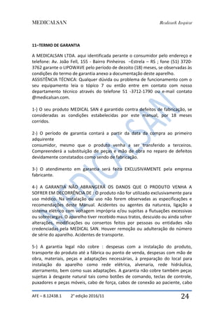 MEDICALSAN Realizar& Inspirar
AFE – 8.12438.1 2° edição 2016/11 24
11–TERMO DE GARANTIA
A MEDICALSAN LTDA. aqui identificada perante o consumidor pelo endereço e
telefone: Av. João Fell, 155 - Bairro Pinheiros –Estrela – RS ; fone (51) 3720-
3762 garante o LIPOWAVE pelo período de dezoito (18) meses, se observadas às
condições do termo de garantia anexo a documentação deste aparelho.
ASSISTÊNCIA TÉCNICA: Qualquer dúvida ou problema de funcionamento com o
seu equipamento leia o tópico 7 ou então entre em contato com nosso
departamento técnico através do telefone 51 -3712-1790 ou e-mail contato
@medicalsan.com.
1-) O seu produto MEDICAL SAN é garantido contra defeitos de fabricação, se
consideradas as condições estabelecidas por este manual, por 18 meses
corridos.
2-) O período de garantia contará a partir da data da compra ao primeiro
adquirente
consumidor, mesmo que o produto venha a ser transferido a terceiros.
Compreenderá a substituição de peças e mão de obra no reparo de defeitos
devidamente constatados como sendo de fabricação.
3-) O atendimento em garantia será feito EXCLUSIVAMENTE pela empresa
fabricante.
4-) A GARANTIA NÃO ABRANGERÁ OS DANOS QUE O PRODUTO VENHA A
SOFRER EM DECORRÊNCIA DE : O produto não for utilizado exclusivamente para
uso médico. Na instalação ou uso não forem observadas as especificações e
recomendações deste Manual. Acidentes ou agentes da natureza, ligação a
sistema elétrico com voltagem imprópria e/ou sujeitas a flutuações excessivas
ou sobrecargas. O aparelho tiver recebido maus tratos, descuido ou ainda sofrer
alterações, modificações ou consertos feitos por pessoas ou entidades não
credenciadas pela MEDICAL SAN. Houver remoção ou adulteração do número
de série do aparelho. Acidentes de transporte.
5-) A garantia legal não cobre : despesas com a instalação do produto,
transporte do produto até a fábrica ou ponto de venda, despesas com mão de
obra, materiais, peças e adaptações necessárias, à preparação do local para
instalação do aparelho como rede elétrica, alvenaria, rede hidráulica,
aterramento, bem como suas adaptações. A garantia não cobre também peças
sujeitas à desgaste natural tais como botões de comando, teclas de controle,
puxadores e peças móveis, cabo de força, cabos de conexão ao paciente, cabo
 